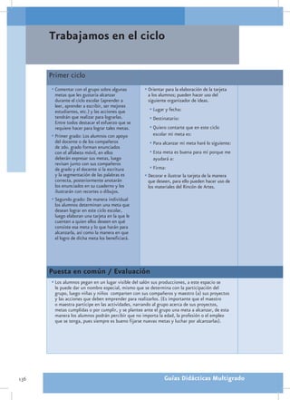 Trabajamos en el ciclo

      Primer ciclo
      •	Comentar con el grupo sobre algunas         •	Orientar para la elaboración de la tarjeta
        metas que les gustaría alcanzar               a los alumnos; pueden hacer uso del
        durante el ciclo escolar (aprender a          siguiente organizador de ideas.
        leer, aprender a escribir, ser mejores
        estudiantes, etc.) y las acciones que          •	Lugar y fecha:
        tendrán que realizar para lograrlas.           •	Destinatario:
        Entre todos destacar el esfuerzo que se
        requiere hacer para lograr tales metas.        •	Quiero contarte que en este ciclo
      •	Primer grado: Los alumnos con apoyo              escolar mi meta es:
        del docente o de los compañeros                •	Para alcanzar mi meta haré lo siguiente:
        de 2do. grado forman enunciados
        con el alfabeto móvil, en ellos                •	Esta meta es buena para mí porque me
        deberán expresar sus metas, luego                ayudará a:
        revisan junto con sus compañeros
        de grado y el docente si la escritura          •	Firma:
        y la segmentación de las palabras es        •	Decorar e ilustrar la tarjeta de la manera
        correcta, posteriormente anotarán             que deseen, para ello pueden hacer uso de
        los enunciados en su cuaderno y los           los materiales del Rincón de Artes.
        ilustrarán con recortes o dibujos.
      •	Segundo grado: De manera individual
        los alumnos determinan una meta que
        desean lograr en este ciclo escolar,
        luego elaboran una tarjeta en la que le
        cuenten a quien ellos deseen en qué
        consiste esa meta y lo que harán para
        alcanzarla, así como la manera en que
        el logro de dicha meta los beneficiará.




      Puesta en común / Evaluación
      •	Los alumnos pegan en un lugar visible del salón sus producciones, a este espacio se
        le puede dar un nombre especial, mismo que se determina con la participación del
        grupo, luego niñas y niños comparten con sus compañeros y maestro (a) sus proyectos
        y las acciones que deben emprender para realizarlos. (Es importante que el maestro
        o maestra participe en las actividades, narrando al grupo acerca de sus proyectos,
        metas cumplidas o por cumplir, y se plantee ante el grupo una meta a alcanzar, de esta
        manera los alumnos podrán percibir que no importa la edad, la profesión o el empleo
        que se tenga, pues siempre es bueno fijarse nuevas metas y luchar por alcanzarlas).




136                                                           Guías Didácticas Multigrado
 