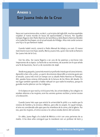 Anexo 1
       Sor Juana Inés de la Cruz


      Hace casi cuatrocientos años, es decir, a principios del siglo XIX, muchos españoles
      viajaban al nuevo mundo en busca de oportunidades y fortuna. Por aquellos
      tiempos llegaron don Pedro Ramírez de Santillana y doña Beatriz Ramírez Rendón
      a la ciudad de Huichapan, en el actual estado de Hidalgo. Años más tarde tuvieron
      una hija a la que llamaron Isabel.

         Cuando Isabel creció, conoció a Pedro Manuel de Asbaje y se casó. El nuevo
      matrimonio tuvo tres hijas: Josefa, María y Juana Inés, quien más tarde se llamaría
      Sor Juana Inés de la Cruz.

         Con los años, Sor Juana llegaría a ser una de las poetisas y escritoras más
      importantes de su época. La fecha de su nacimiento, de acuerdo con lo que señala
      una fe de bautismo, fue el 12 de noviembre de 1648.

          Desde muy pequeña, Juana Inés mostró un profundo interés por el conocimiento.
      Aprendió a leer a los 3 años y a partir de entonces desarrolló un enorme gusto por
      el estudio. Juana Inés vivió un tiempo con su abuelo Pedro Ramírez en Panoaya.
      Ahí, pasaba horas enteras disfrutando de la lectura de los libros del abuelo. En
      ese lugar también aprendió a hablar náhuatl sin que nadie le enseñara, porque le
      gustaba mucho platicar con los indígenas.

          En la época en que nació y vivió Juana Inés, las universidades y los colegios no
      estaban abiertos a las mujeres; eran los varones quienes recibían y tenían acceso
      a la educación.

          Cuando Juana Inés supo que existía la universidad le pidió a su madre que la
      vistiera de hombre y la enviara a México, pero ella no aceptó. En aquel tiempo,
      el arte era considerado sólo apto para los miembros de la corte y de la Iglesia. Por
      eso, para las mujeres, el único acceso a la cultura estaba dentro del convento.

        En 1660, Juana llegó a la ciudad de México a vivir con unos parientes de su
      madre. A los doce años consiguió que la mandaran con un profesor de latín y



138                                                      Guías Didácticas Multigrado
 