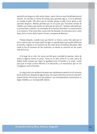 aprendió esa lengua en sólo veinte clases. Juana Inés era muy disciplinada para el
 estudio. Se marcaba un límite de tiempo para aprender algo y, si no lo aprendía
 se cortaba el pelo. Ella decía que lo cortaba porque el pelo crecía aprisa y ella




                                                                                        Formación Cívica y Ética
 aprendía despacio. Además pensaba que no era justo que “estuviese vestida de
 cabellos una cabeza que estaba tan desnuda de noticias”. Siempre sobresalió por
 su precocidad y talento. Las amistades de la familia admiraban su conocimiento
 y su memoria. A los trece años, Juana Inés fue llamada a la corte para servir como
 dama de la virreina doña Leonor Carreto, marquesa de Mancera.

     Tiempo después, cuando tuvo que decidir su futuro, Juana Inés optó por el
 único camino que una mujer podía escoger en aquella época para poder dedicarse
 al estudio: ingresó en el convento de San José de las Carmelitas Descalzas. Más
 tarde se fue al convento de San Jerónimo, en donde se convirtió en Sor Juana
 Inés de la Cruz.

    A lo largo de su vida, Sor Juana escribió gran cantidad de poemas, obras de
 teatro y algunos textos en prosa. Tanto en su obra como en su vida, Juana de
 Asbaje luchó siempre por lograr la igualdad entre el hombre y la mujer. Luchó
 para que la mujer tuviera derecho a la educación y se reconociera que es tan
 inteligente como el hombre.

     En 1695 brotó una epidemia de peste que rápidamente penetró en el convento
 de las Jerónimas. Después de algunos días, Sor Juana enfermó y murió el 17 de abril.
 A pesar de las críticas que tuvo que padecer, sus contemporáneos reconocieron su
 digna rebeldía y su incomparable talento.




Formación Cívica y Ética, Historia, Geografía                                           139
 
