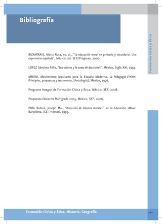 Bibliografía




                                                                                          Formación Cívica y Ética
   BUXARRAIS, María Rosa, et. al., “La educación moral en primaria y secundaria. Una
   experiencia española”, México, ed. SEP/Progreso, 2000.

   LÓPEZ Sánchez Félix, “Los valores y la toma de decisiones”, México, Siglo XXI, 1995.

   MMEM, Movimiento Mexicano para la Escuela Moderna. La Pedagogía Freinet.
   Principios, propuestas y testimonios. [Antología], México, 1996.

   Programa Integral de Formación Cívica y Ética, México, SEP, 2008.

   Propuesta Educativa Multigrado 2005, México, SEP, 2006.

   PUIG Robira, Joseph Ma., “Discusión de dilemas morales”, en La Educación Moral,
   Barcelona, ICE I Horsori, 1995.




  Formación Cívica y Ética, Historia, Geografía                                            141
 