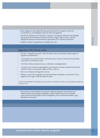 •	Hacer preguntas adicionales del tipo ¿qué información nos aporta un acta de
        nacimiento? ¿y una fotografía? ¿qué nos dicen los juguetes?
      •	Escribir las respuestas en el pizarrón y destacar sus aspectos relevantes, por ejemplo,
        que las actas de nacimiento contienen la fecha y lugar donde se nace, o que las




                                                                                                                           Historia
        fotografías expresan acontecimientos importantes en la vida de las personas.
      •	Proponer realizar las siguientes actividades por ciclo:


  Segundo ciclo/Tercer ciclo
      •	Escribir su biografía personal1, niños de ambos ciclos, para hacerlo pueden seguir el
       siguiente procedimiento:
        a) Investigar los acontecimientos relevantes de sus vidas en fuentes documentales,
        materiales y testimonios orales.
        b) Enlistar dichos acontecimientos y ordenarlos cronológicamente.
        c) Escribir una narración autobiográfica, para hacerlo conviene consultar los libros de
        Español, quinto y sexto grado, páginas 62-63 y 164-171.
      •	Ilustrar con dibujos las biografías escritas.
      •	Elaborar a partir de la biografía una línea del tiempo semejante a la de primer ciclo y
        pegarlas en un lugar visible del salón de clases.

  1
   El grado de complejidad de las biografías que se escriban será variable de acuerdo con las capacidades y el grado que
  cursen los niños.




      •	Para concluir el tema plantee a los alumnos algunas preguntas para promover la
       reflexión sobre las estrategias empleadas: ¿cómo supieron acerca de su pasado?,
       ¿qué tuvieron qué hacer para escribir la biografía y hacer la línea del tiempo?, ¿qué
       aprendieron de nuevo?




Formación Cívica y Ética, Historia, Geografía                                                                              147
 
