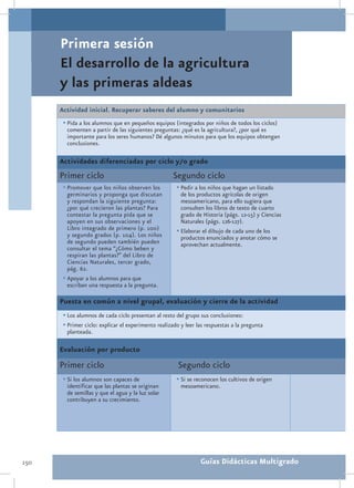 Primera sesión
      El desarrollo de la agricultura
      y las primeras aldeas
      Actividad inicial. Recuperar saberes del alumno y comunitarios
       •	Pida a los alumnos que en pequeños equipos (integrados por niños de todos los ciclos)
        comenten a partir de las siguientes preguntas: ¿qué es la agricultura?, ¿por qué es
        importante para los seres humanos? Dé algunos minutos para que los equipos obtengan
        conclusiones.

      Actividades diferenciadas por ciclo y/o grado
      Primer ciclo                                   Segundo ciclo
       •	Promover que los niños observen los           •	Pedir a los niños que hagan un listado
         germinarios y proponga que discutan             de los productos agrícolas de origen
         y respondan la siguiente pregunta:              mesoamericano, para ello sugiera que
         ¿por qué crecieron las plantas? Para            consulten los libros de texto de cuarto
         contestar la pregunta pida que se               grado de Historia (págs. 12-15) y Ciencias
         apoyen en sus observaciones y el                Naturales (págs. 126-127).
         Libro integrado de primero (p. 100)           •	Elaborar el dibujo de cada uno de los
         y segundo grados (p. 104). Los niños            productos enunciados y anotar cómo se
         de segundo pueden también pueden                aprovechan actualmente.
         consultar el tema “¿Cómo beben y
         respiran las plantas?” del Libro de
         Ciencias Naturales, tercer grado,
         pág. 62.
       •	Apoyar a los alumnos para que
         escriban una respuesta a la pregunta.

      Puesta en común a nivel grupal, evaluación y cierre de la actividad
       •	Los alumnos de cada ciclo presentan al resto del grupo sus conclusiones:
       •	Primer ciclo: explicar el experimento realizado y leer las respuestas a la pregunta
        planteada.

      Evaluación por producto
      Primer ciclo                                     Segundo ciclo
       •	Si los alumnos son capaces de                 •	Si se reconocen los cultivos de origen
        identificar que las plantas se originan          mesoamericano.
        de semillas y que el agua y la luz solar
        contribuyen a su crecimiento.




150                                                              Guías Didácticas Multigrado
 