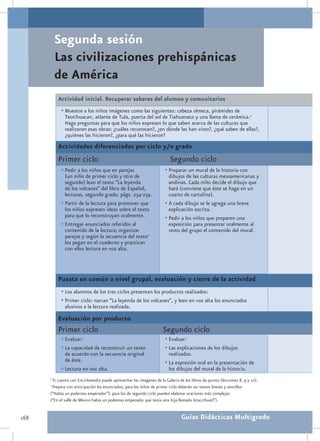 Segunda sesión
          Las civilizaciones prehispánicas
          de América
          Actividad inicial. Recuperar saberes del alumno y comunitarios
            •	Muestre a los niños imágenes como las siguientes: cabeza olmeca, pirámides de
              Teotihuacan, atlante de Tula, puerta del sol de Tiahuanaco y una llama de cerámica.1
              Haga preguntas para que los niños expresen lo que saben acerca de las culturas que
              realizaron esas obras: ¿cuáles reconocen?, ¿en dónde las han visto?, ¿qué saben de ellas?,
              ¿quiénes las hicieron?, ¿para qué las hicieron?
          Actividades diferenciadas por ciclo y/o grado
          Primer ciclo                                                    Segundo ciclo
            •	Pedir a los niños que en parejas                         •	Preparar un mural de la historia con
              (un niño de primer ciclo y otro de                         dibujos de las culturas mesoamericanas y
              segundo) lean el texto “La leyenda                         andinas. Cada niño decide el dibujo que
              de los volcanes” del libro de Español,                     hará (conviene que éste se haga en un
              lecturas, segundo grado, págs. 234-239.                    cuarto de cartulina).
            •	Partir de la lectura para promover que                   •	A cada dibujo se le agrega una breve
              los niños expresen ideas sobre el texto                    explicación escrita.
              para que lo reconstruyan oralmente.                      •	Pedir a los niños que preparen una
            •	Entregar enunciados referidos al                           exposición para presentar oralmente al
              contenido de la lectura; organizar                         resto del grupo el contenido del mural.
              parejas y según la secuencia del texto2
              los pegan en el cuaderno y practican
              con ellos lectura en voz alta.




          Puesta en común a nivel grupal, evaluación y cierre de la actividad
            •	Los alumnos de los tres ciclos presentan los productos realizados:
            •	Primer ciclo: narran “La leyenda de los volcanes”, y leen en voz alta los enunciados
              alusivos a la lectura realizada.

          Evaluación por producto
          Primer ciclo                                                Segundo ciclo
            •	Evaluar:                                                 •	Evaluar:
            •	La capacidad de reconstruir un texto                     •	Las explicaciones de los dibujos
              de acuerdo con la secuencia original                       realizados.
              de éste.                                                 •	La expresión oral en la presentación de
            •	Lectura en voz alta.                                       los dibujos del mural de la historia.
      1
       Si cuenta con Enciclomedia puede aprovechar las imágenes de la Galería de los libros de quinto (lecciones 8, 9 y 10).
      2
       Prepare con anticipación los enunciados; para los niños de primer ciclo deberán ser textos breves y sencillos
      (“Había un poderoso emperador”); para los de segundo ciclo pueden elaborar oraciones más complejas
      (“En el valle de México había un poderoso emperador que tenía una hija llamada Iztaccíhuatl”).


168                                                                             Guías Didácticas Multigrado
 