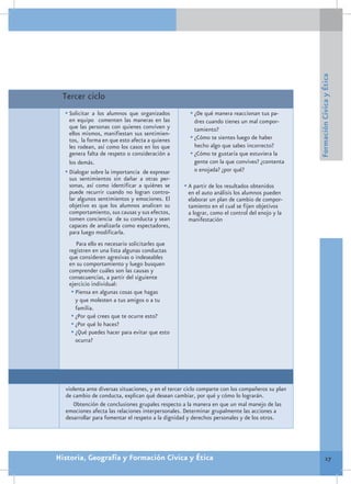 Formación Cívica y Ética
 Tercer ciclo
  •	Solicitar a los alumnos que organizados          •	¿De qué manera reaccionan tus pa-
    en equipo comenten las maneras en las              dres cuando tienes un mal compor-
    que las personas con quienes conviven y            tamiento?
    ellos mismos, manifiestan sus sentimien-
    tos, la forma en que esto afecta a quienes       •	¿Cómo te sientes luego de haber
    les rodean, así como los casos en los que          hecho algo que sabes incorrecto?
    genera falta de respeto o consideración a        •	¿Cómo te gustaría que estuviera la
    los demás.                                         gente con la que convives? ¿contenta
  •	Dialogar sobre la importancia de expresar          o enojada? ¿por qué?
    sus sentimientos sin dañar a otras per-
    sonas, así como identificar a quiénes se       •	A partir de los resultados obtenidos
    puede recurrir cuando no logran contro-          en el auto análisis los alumnos pueden
    lar algunos sentimientos y emociones. El         elaborar un plan de cambio de compor-
    objetivo es que los alumnos analicen su          tamiento en el cual se fijen objetivos
    comportamiento, sus causas y sus efectos,        a lograr, como el control del enojo y la
    tomen conciencia de su conducta y sean           manifestación
    capaces de analizarla como espectadores,
    para luego modificarla.
      Para ello es necesario solicitarles que
   registren en una lista algunas conductas
   que consideren agresivas o indeseables
   en su comportamiento y luego busquen
   comprender cuáles son las causas y
   consecuencias, a partir del siguiente
   ejercicio individual:
    •	Piensa en algunas cosas que hagas
      y que molesten a tus amigos o a tu
      familia.
    •	¿Por qué crees que te ocurre esto?
    •	¿Por qué lo haces?
    •	¿Qué puedes hacer para evitar que esto
      ocurra?




  violenta ante diversas situaciones, y en el tercer ciclo comparte con los compañeros su plan
  de cambio de conducta, explican qué desean cambiar, por qué y cómo lo lograrán.
     Obtención de conclusiones grupales respecto a la manera en que un mal manejo de las
  emociones afecta las relaciones interpersonales. Determinar grupalmente las acciones a
  desarrollar para fomentar el respeto a la dignidad y derechos personales y de los otros.




Historia, Geografía y Formación Cívica y Ética                                                             17
 