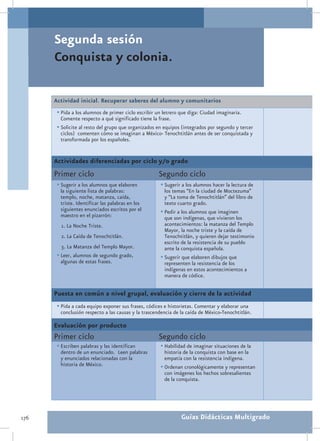 Segunda sesión
      Conquista y colonia.

      Actividad inicial. Recuperar saberes del alumno y comunitarios
       •	Pida a los alumnos de primer ciclo escribir un letrero que diga: Ciudad imaginaria.
        Comente respecto a qué significado tiene la frase.
       •	Solicite al resto del grupo que organizados en equipos (integrados por segundo y tercer
        ciclos) comenten cómo se imaginan a México- Tenochtitlán antes de ser conquistada y
        transformada por los españoles.


      Actividades diferenciadas por ciclo y/o grado
      Primer ciclo                                   Segundo ciclo
       •	Sugerir a los alumnos que elaboren           •	Sugerir a los alumnos hacer la lectura de
        la siguiente lista de palabras:                 los temas “En la ciudad de Moctezuma”
        templo, noche, matanza, caída,                  y “La toma de Tenochtitlán” del libro de
        triste. Identificar las palabras en los         texto cuarto grado.
        siguientes enunciados escritos por el         •	Pedir a los alumnos que imaginen
        maestro en el pizarrón:                         que son indígenas, que vivieron los
         1. La Noche Triste.                            acontecimientos: la matanza del Templo
                                                        Mayor, la noche triste y la caída de
         2. La Caída de Tenochtitlán.                   Tenochtitlán, y quieren dejar testimonio
                                                        escrito de la resistencia de su pueblo
         3. La Matanza del Templo Mayor.                ante la conquista española.
       •	Leer, alumnos de segundo grado,              •	Sugerir que elaboren dibujos que
         algunas de estas frases.                       representen la resistencia de los
                                                        indígenas en estos acontecimientos a
                                                        manera de códice.

      Puesta en común a nivel grupal, evaluación y cierre de la actividad
       •	Pida a cada equipo exponer sus frases, códices e historietas. Comentar y elaborar una
        conclusión respecto a las causas y la trascendencia de la caída de México-Tenochtitlán.

      Evaluación por producto
      Primer ciclo                                   Segundo ciclo
       •	Escriben palabras y las identifican          •	Habilidad de imaginar situaciones de la
        dentro de un enunciado. Leen palabras           historia de la conquista con base en la
        y enunciados relacionadas con la                empatía con la resistencia indígena.
        historia de México.                           •	Ordenan cronológicamente y representan
                                                        con imágenes los hechos sobresalientes
                                                        de la conquista.




176                                                             Guías Didácticas Multigrado
 