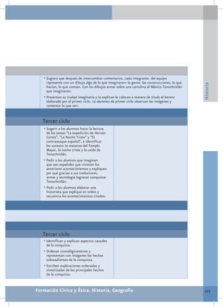•	Sugiera que después de intercambiar comentarios, cada integrante del equipo
     represente con un dibujo algo de lo que imaginaron: la gente, las construcciones, lo que




                                                                                                Historia
     hacían, lo que comían. Con los dibujos armar sobre una cartulina el México Tenochtitlán
     que imaginaron.
   •	Presentan su ciudad imaginaria y la explican le colocan a manera de título el letrero
     elaborado por el primer ciclo. Lo alumnos de primer ciclo observan las imágenes y
     comentar lo que ven.


   Tercer ciclo
   •	Sugerir a los alumnos hacer la lectura
     de los temas “La expedición de Hernán
     Cortés”, “La Noche Triste” y “El
     contraataque español”, e identificar
     los sucesos: la matanza del Templo
     Mayor, la noche triste y la caída de
     Tenochtitlán.
   •	Pedir a los alumnos que imaginen
     que son españoles que vivieron los
     anteriores acontecimientos y expliquen
     por qué gracias a sus traductores,
     armas y tecnología lograron conquistar
     Tenochtitlán.
   •	Pedir a los alumnos elaborar una
     historieta que explique en orden y
     secuencia los acontecimientos citados.




   Tercer ciclo
   •	Identifican y explican aspectos causales
     de la conquista.
   •	Ordenan cronológicamente y
     representan con imágenes los hechos
     sobresalientes de la conquista.
   •	Escriben explicaciones ordenadas y
     sintetizadas de los principales hechos
     de la conquista.


Formación Cívica y Ética, Historia, Geografía                                                   177
 
