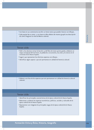 •	Con base en sus comentarios escribir un breve texto que pueden ilustrar con dibujos.
   •	Cada equipo lee su texto y con base en ellos elabora de manera grupal una descripción




                                                                                               Historia
    de cómo imaginan la vida de México colonial.




  Tercer ciclo
   •	Pedir a los alumnos revisar la lección 13 del libro de texto quinto grado y elaborar un
     mapa conceptual del territorio, la población, la economía, las artes y la ciencia en el
     virreinato de la Nueva España.
   •	Sugerir que representen los distintos aspectos con dibujos.
   •	Identificar algún aspecto que aún permanece en calidad de herencia cultural.




   •	Elaborar una lista de los aspectos que aún permanecen en calidad de herencia cultural
    colonial.




  Tercer ciclo
   •	Identifican las principales características de la época colonial de la Nueva España.
   •	Relacionan y ordenan los aspectos económicos, políticos, sociales y culturales de la
     época colonial de la Nueva España.
   •	Representan con imágenes los principales rasgos de la época colonial de la Nueva
     España.




Formación Cívica y Ética, Historia, Geografía                                                  179
 