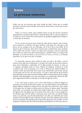 Anexo
      La princesa temerosa

     Había una vez una princesa que tenía miedo de todo. Temía que su amado
     príncipe no la amara, pero también temía que la amara tanto, tanto, que muriera
     por tanto amor.

         Temía a la oscura noche, pero también temía al rayo de sol que insistente
     asomaba por su ventana cada mañana. Temía levantarse de su cama y tropezar en
     el intento, y de la misma forma tenía pánico de quedarse pegada para siempre a
     su lecho por no moverse.

         En fin, nuestra princesa tenía miedo de todo; de los insectos, del ruiseñor
     que cantaba en su balcón, del agua caliente y del agua fría, del gato y del
     perro, de sus amigos y de sus enemigos, de la luz y de la oscuridad, de la
     lejanía y de la cercanía, temía abrir la puerta de su habitación, pero también
     tenía miedo de cerrarla. Temía a lo peces del estanque, temía al pescador
     que tiraba sus redes a los peces del estanque, también temía a la esposa del
     pescador, y al ama de llaves, y al cocinero, y al sol y a la luna, y al bosque
     apacible y al río que corre por el bosque.

         En resumidas cuentas, tenía miedo de todo, de todo y de todos, y por lo
     mismo nunca salía de su habitación, y lo peor de lo peor es que nunca sonreía,
     pues entre sobresalto y sobresalto, no le daba tiempo de sonreír, es más, ya
     ni siquiera recordaba cómo se hacía. Habrás de imaginar entonces lo triste
     y solitaria que vivía la princesa, y lo triste y solitario que estaba también su
     corazón, tanto que procuraba latir suave, muy suavemente, para evitar asustar
     a la princesa con un toc, toc muy fuerte. Y es que a estas alturas de la historia
     bien podríamos creer que la princesa hubiese dado un salto hasta el techo y luego
     hubiese caído desmayada, si es que escuchaba a su corazón latir dentro de ella,
     pues seguramente habría creído que se trataba de algo terrorífico.

         Y así, entre tanto y tanto, con el correr del tiempo y la falta de alegría, la
     princesa y su corazón morían poco a poco, y es que para salvarse, el corazón bien
     podría haberse mudado al cuerpo de otra niña que riera todo el día, que saliera
     a brincotear por el campo, y saltara entre los charcos y besara sapos buscando
     entre ellos a un príncipe, el corazón bien podría haber ido a vivir en el cuerpo
     de alguien más, de alguien que no sintiera temor de la vida, ni de las alegrías y
     las tristezas que esta nos ofrece a cada paso, pero no lo hizo, el corazón amaba
     tanto a su princesa, que decidió permanecer con ella, aun sabiendo que tanto
     miedo terminaría algún día por matarlos a los dos. Pero bien sabemos que cuando
     el amor es grande, tan grande como el que había dentro de este corazón, se está
     dispuesto a soportar las más difíciles pruebas y penalidades, los días más oscuros,

18                                                     Guías Didácticas Multigrado
 