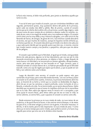 la lluvia más intensa, el dolor más profundo, pero jamás se abandona aquello que
 tanto se ama.




                                                                                         Formación Cívica y Ética
     Y era tal el amor que invadía al corazón, que aun sintiéndose desfallecer cada
 segundo, permaneció quieto, muy quietecito dentro del pecho de la princesa,
 quien cada vez estaba más débil y pálida. Mas de pronto, cuando el corazón
 sentía que ya la vida les decía adiós a él y a la princesa, sucedió algo mágico, nada
 de esos trucos de sacar conejos de un sombrero o desatar nudos sin tocarlos, no,
 nada de eso, esto sí era magia de verdad, esto sí era realmente mágico. El corazón
 sintió cómo una luz muy bella y muy intensa lo abrigaba, y en cada caricia lo iba
 llenando de fuerza, de energía, de ganas de vivir, fue entonces cuando descubrió
 el secreto, ese que muchos de nosotros, aunque lo hayamos tenido enfrente ya,
 no hemos querido ver. El corazón descubrió que el miedo vive dentro de cada uno
 y que cada quien decide qué tan grande quiere que éste sea, si enorme, enorme
 que invada nuestro cuerpo y nos paralice, o pequeñito, sólo para que nos alerte
 de los peligros.

     El corazón supo también que la felicidad, al igual que el miedo, está guardada
 dentro de cada persona, algunos no la han descubierto, por eso van por la vida
 buscando encontrarla en otras personas, en objetos o lujos, y luego después de
 tanto buscar a la felicidad y no encontrarla se sienten agotados, decepcionados,
 vacíos, pero esto pasa porque no han buscado en el lugar correcto, pues si
 hubiesen echado un vistazo dentro de sí, se habrían percatado de que la felicidad
 está allí, como una caja de regalo que espera que la abran, y que se puede ser tan
 feliz y tan valiente como uno lo desee.

     Luego de descubrir este secreto, el corazón no pudo esperar más para
 contárselo a la princesa, pero como ella estaba dormida, con voz cariñosa y dulce
 el corazón se lo confió entre sueños. Entonces, la princesa lentamente abrió los
 ojos, se levantó de su lecho y sintió que su corazón se desbordaba de alegría,
 abrió de par en par las ventanas y respiró profundo, como invitando al aire a
 llenarla, a volverla a la vida. Ya no tenía miedo, ya no sentía desconfianza. Había
 decidido que no permitiría que el temor le impidiera disfrutar de lo maravillosa
 que es la vida. Bien sabía que algunas veces le tocaría reír a carcajadas y que
 otras quizá le tocaría llorar, pero ahora sabía que de eso se trata la vida; se
 sentía valiente, se sentía feliz, y por supuesto el corazón se sentía como ella.

     Desde entonces la princesa ya no tuvo miedo de todo, no tuvo temor de ser
 auténtica, ni de que la lluvia la tocara, ni de caminar entre el bosque, ni de meter
 los pies al río, ni de tener amigos y convivir con la gente, ni de tener mascotas, ni
 del día, ni de la noche; pero lo más importante: no tuvo miedo de amar. Y como
 ahora ya no tenía tiempo para sentir miedo, pues prefería sonreír y lo hacía muy
 seguido para evitar que otra vez se le olvidara cómo hacerlo.

                                                           Berenice Ortiz Elizalde

Historia, Geografía y Formación Cívica y Ética                                                    19
 