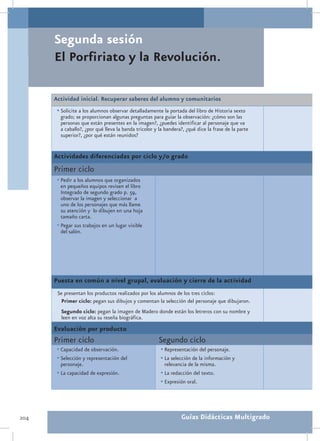 Segunda sesión
      El Porfiriato y la Revolución.

      Actividad inicial. Recuperar saberes del alumno y comunitarios
       •	Solicite a los alumnos observar detalladamente la portada del libro de Historia sexto
        grado; se proporcionan algunas preguntas para guiar la observación: ¿cómo son las
        personas que están presentes en la imagen?, ¿puedes identificar al personaje que va
        a caballo?, ¿por qué lleva la banda tricolor y la bandera?, ¿qué dice la frase de la parte
        superior?, ¿por qué están reunidos?


      Actividades diferenciadas por ciclo y/o grado
      Primer ciclo
       •	Pedir a los alumnos que organizados
         en pequeños equipos revisen el libro
         Integrado de segundo grado p. 59,
         observar la imagen y seleccionar a
         uno de los personajes que más llame
         su atención y lo dibujen en una hoja
         tamaño carta.
       •	Pegar sus trabajos en un lugar visible
         del salón.




      Puesta en común a nivel grupal, evaluación y cierre de la actividad
       Se presentan los productos realizados por los alumnos de los tres ciclos:
        Primer ciclo: pegan sus dibujos y comentan la selección del personaje que dibujaron.
        Segundo ciclo: pegan la imagen de Madero donde están los letreros con su nombre y
        leen en voz alta su reseña biográfica.
      Evaluación por producto
      Primer ciclo                                     Segundo ciclo
       •	Capacidad de observación.                      •	Representación del personaje.
       •	Selección y representación del                 •	La selección de la información y
         personaje.                                       relevancia de la misma.
       •	La capacidad de expresión.                     •	La redacción del texto.
                                                        •	Expresión oral.



204                                                              Guías Didácticas Multigrado
 