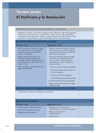 Tercera sesión
      El Porfiriato y la Revolución

      Actividad inicial. Recuperar saberes del alumno y comunitarios
       •	Integrados en equipos por niños de todos los ciclos, plantee las siguientes preguntas:
        ¿qué sucede cuando asesinan a un presidente?, ¿quién se hace cargo del gobierno?,
        ¿se realizan nuevas elecciones?, ¿sabes si en algún momento de nuestra historia algún
        presidente ha sido asesinado?, ¿qué sucedió después de la muerte de Madero?
      Actividades diferenciadas por ciclo y/o grado
      Primer ciclo                                   Segundo ciclo
       •	Pedir a los alumnos observar la imagen       •	Organizar pequeños equipos y solicitar
         de Venustiano Carranza, incluida en            a los alumnos que consulten la línea del
         la lección 18, pág. 150 del libro de           tiempo de las lecciones 17 y 18 del libro
         Historia cuarto grado.                         de Historia cuarto grado.
       •	Apoyar a los alumnos para que en             •	Trazar una línea del tiempo para pegar
         una hoja tamaño carta dibujen al               en el salón, que comprenda de 1913
         personaje y escriban algunas palabras o        a 1915, y ubicar el mes y el año en
         enunciados breves, relacionadas con su         que se llevaron a cabo los siguientes
         aspecto físico.                                acontecimientos:
       •	Pegar sus dibujos y descripciones en un        •	Victoriano Huerta ocupa la presidencia.
         lugar visible del salón.
                                                        •	Venustiano Carranza da a conocer el
                                                          Plan de Guadalupe.
                                                        •	Francisco Villa toma Zacatecas.
                                                        •	Triunfa el Movimiento Constitucionalista.
                                                      •	Inicia la Convención de Aguascalientes.
                                                      •	Pegar sus líneas del tiempo en un lugar
                                                       visible del salón.
      Puesta en común a nivel grupal, evaluación y cierre de la actividad
       •	Se presentan los productos realizados por los alumnos:



      Evaluación por producto
      Primer ciclo                                  Segundo ciclo
       •	Representación mediante el dibujo.           •	Representación correcta de los
       •	Identificar características físicas.           acontecimientos en la línea del tiempo.
       •	Redacción de la descripción.                 •	Orden y secuencia de los
                                                        acontecimientos.
                                                      •	Expresión oral.



206                                                               Guías Didácticas Multigrado
 
