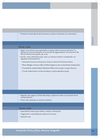 •	Promueva la participación de los alumnos y anote en el pizarrón sus comentarios.




                                                                                                 Historia
  Tercer ciclo
   •	Sugerir a los alumnos que organizados en equipo realicen la lectura del tema “La
     Revolución Constitucionalista y la Convención de Aguascalientes” de la lección 6 del
     libro de Historia sexto grado, pp. 71-74.
   •	Escribir notas informativas para hacer un noticiero histórico considerando los
     siguientes acontecimientos:
     •	Venustiano Carranza se levanta en armas en contra de Victoriano Huerta.
     •	Álvaro Obregón, Francisco Villa y Emiliano Zapata se unen al movimiento revolucionario.
     •	El presidente estadounidense Woodrow Wilson envía tropas a ocupar Veracruz.
     •	Triunfa el Movimiento constitucionalista y Huerta abandona el país.




   •	Segundo ciclo: pegan sus líneas del tiempo y explican el orden y la secuencia de los
     acontecimientos.
   •	Tercer ciclo: presentan su noticiero histórico.


   Tercer ciclo
   •	Capacidad de síntesis para ordenar y redactar información.
   •	Imaginación y creatividad para redactar las noticias.
   •	Expresión oral.




Formación Cívica y Ética, Historia, Geografía                                                    207
 