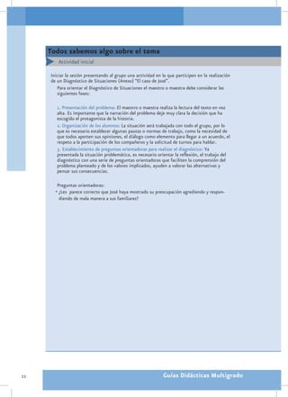 Todos sabemos algo sobre el tema
        Actividad inicial

     Iniciar la sesión presentando al grupo una actividad en la que participen en la realización
     de un Diagnóstico de Situaciones (Anexo) “El caso de José”.
        Para orientar el Diagnóstico de Situaciones el maestro o maestra debe considerar las
        siguientes fases:

        1. Presentación del problema: El maestro o maestra realiza la lectura del texto en voz
        alta. Es importante que la narración del problema deje muy clara la decisión que ha
        escogido el protagonista de la historia.
        2. Organización de los alumnos: La situación será trabajada con todo el grupo, por lo
        que es necesario establecer algunas pautas o normas de trabajo, como la necesidad de
        que todos aporten sus opiniones, el diálogo como elemento para llegar a un acuerdo, el
        respeto a la participación de los compañeros y la solicitud de turnos para hablar.
        3. Establecimiento de preguntas orientadoras para realizar el diagnóstico: Ya
        presentada la situación problemática, es necesario orientar la reflexión, el trabajo del
        diagnóstico con una serie de preguntas orientadoras que faciliten la comprensión del
        problema planteado y de los valores implicados, ayuden a valorar las alternativas y
        pensar sus consecuencias.

        Preguntas orientadoras:
       •	¿Les parece correcto que José haya mostrado su preocupación agrediendo y respon-
         diendo de mala manera a sus familiares?




22                                                            Guías Didácticas Multigrado
 