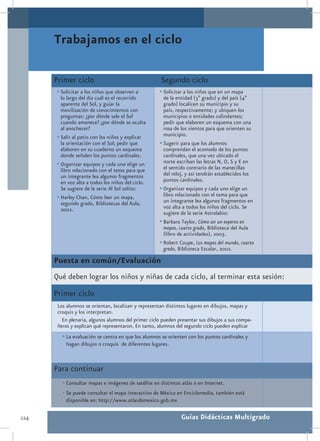 Trabajamos en el ciclo

      Primer ciclo                                    Segundo ciclo
      •	Solicitar a los niños que observen a         •	Solicitar a los niños que en un mapa
        lo largo del día cuál es el recorrido          de la entidad (3º grado) y del país (4º
        aparente del Sol, y guiar la                   grado) localicen su municipio y su
        movilización de conocimientos con              país, respectivamente; y ubiquen los
        preguntas: ¿por dónde sale el Sol              municipios o entidades colindantes;
        cuando amanece? ¿por dónde se oculta           pedir que elaboren un esquema con una
        al anochecer?                                  rosa de los vientos para que orienten su
      •	Salir al patio con los niños y explicar        municipio.
        la orientación con el Sol; pedir que         •	Sugerir para que los alumnos
        elaboren en su cuaderno un esquema             comprendan el acomodo de los puntos
        donde señalen los puntos cardinales.           cardinales, que una vez ubicado el
      •	Organizar equipos y cada uno elige un          norte escriban las letras N, O, S y E en
        libro relacionado con el tema para que         el sentido contrario de las manecillas
        un integrante lea algunos fragmentos           del reloj, y así tendrán establecidos los
        en voz alta a todos los niños del ciclo.       puntos cardinales.
        Se sugiere de la serie Al Sol solito:        •	Organizar equipos y cada uno elige un
      •	Harley Chan, Cómo leer un mapa,                libro relacionado con el tema para que
        segundo grado, Bibliotecas del Aula,           un integrante lea algunos fragmentos en
        2002.                                          voz alta a todos los niños del ciclo. Se
                                                       sugiere de la serie Astrolabio:
                                                     •	Barbara Taylor, Cómo ser un experto en
                                                       mapas, cuarto grado, Biblioteca del Aula
                                                       (libro de actividades), 2003.
                                                     •	Robert Coupe, Los mapas del mundo, cuarto
                                                       grado, Biblioteca Escolar, 2002.

      Puesta en común/Evaluación
      Qué deben lograr los niños y niñas de cada ciclo, al terminar esta sesión:
      Primer ciclo
       Los alumnos se orientan, localizan y representan distintos lugares en dibujos, mapas y
       croquis y los interpretan.
         En plenaria, algunos alumnos del primer ciclo pueden presentar sus dibujos a sus compa-
       ñeros y explican qué representaron. En tanto, alumnos del segundo ciclo pueden explicar
         •	La evaluación se centra en que los alumnos se orienten con los puntos cardinales y
           hagan dibujos o croquis de diferentes lugares.



      Para continuar
         •	Consultar mapas e imágenes de satélite en distintos atlas o en Internet.
         •	Se puede consultar el mapa interactivo de México en Enciclomedia, también está
           disponible en: http://www.atlasdemexico.gob.mx

224                                                            Guías Didácticas Multigrado
 