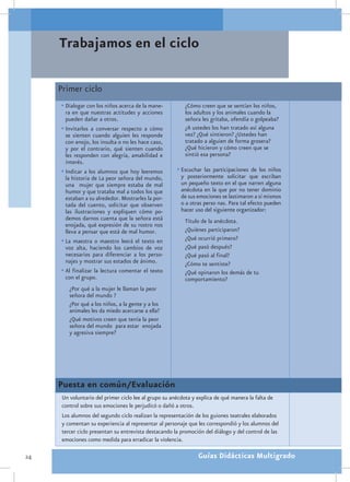 Trabajamos en el ciclo

     Primer ciclo
     •	Dialogar con los niños acerca de la mane-          ¿Cómo creen que se sentían los niños,
       ra en que nuestras actitudes y acciones            los adultos y los animales cuando la
       pueden dañar a otros.                              señora les gritaba, ofendía o golpeaba?
     •	Invitarlos a conversar respecto a cómo             ¿A ustedes los han tratado así alguna
       se sienten cuando alguien les responde             vez? ¿Qué sintieron? ¿Ustedes han
       con enojo, los insulta o no les hace caso,         tratado a alguien de forma grosera?
       y por el contrario, qué sienten cuando             ¿Qué hicieron y cómo creen que se
       les responden con alegría, amabilidad e            sintió esa persona?
       interés.
     •	Indicar a los alumnos que hoy leeremos          •	Escuchar las participaciones de los niños
       la historia de La peor señora del mundo,          y posteriormente solicitar que escriban
       una mujer que siempre estaba de mal               un pequeño texto en el que narren alguna
       humor y que trataba mal a todos los que           anécdota en la que por no tener dominio
       estaban a su alrededor. Mostrarles la por-        de sus emociones se lastimaron a sí mismos
       tada del cuento, solicitar que observen           o a otras perso nas. Para tal efecto pueden
       las ilustraciones y expliquen cómo po-            hacer uso del siguiente organizador:
       demos darnos cuenta que la señora está             Título de la anécdota.
       enojada, qué expresión de su rostro nos
       lleva a pensar que está de mal humor.              ¿Quiénes participaron?
     •	La maestra o maestro leerá el texto en             ¿Qué ocurrió primero?
       voz alta, haciendo los cambios de voz              ¿Qué pasó después?
       necesarios para diferenciar a los perso-           ¿Qué pasó al final?
       najes y mostrar sus estados de ánimo.              ¿Cómo te sentiste?
     •	Al finalizar la lectura comentar el texto          ¿Qué opinaron los demás de tu
       con el grupo.                                      comportamiento?
         ¿Por qué a la mujer le llaman la peor
         señora del mundo ?
         ¿Por qué a los niños, a la gente y a los
         animales les da miedo acercarse a ella?
         ¿Qué motivos creen que tenía la peor
         señora del mundo para estar enojada
         y agresiva siempre?




     Puesta en común/Evaluación
      Un voluntario del primer ciclo lee al grupo su anécdota y explica de qué manera la falta de
      control sobre sus emociones le perjudicó o dañó a otros.
      Los alumnos del segundo ciclo realizan la representación de los guiones teatrales elaborados
      y comentan su experiencia al representar al personaje que les correspondió y los alumnos del
      tercer ciclo presentan su entrevista destacando la promoción del diálogo y del control de las
      emociones como medida para erradicar la violencia.

24                                                              Guías Didácticas Multigrado
 