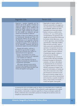 Formación Cívica y Ética
   Segundo ciclo                                      Tercer ciclo
   •	Organizar 2 equipos integrados por los            •	Organizados en equipo, analizar la in-
     alumnos de los dos grados. Conversar al             formación presentada en las páginas 25
     interior del equipo respecto a ¿qué es la           a la 27 de Conoce nuestra Constitución,
     violencia?, ¿alguno de los miembros del
     equipo ha sufrido violencia en casa o en            en Enciclopedia. Observar los videos
     otro sitio?, ¿algún miembro de su familia           destacados con el icono de la cámara.
     ha sido tratado con violencia?, ¿de qué           •	Realizar la lectura y análisis de los
     manera han afrontado la violencia?                  artículos 5°, 6°, 14 y 16 del capítulo
   •	Consultar el libro de la biblioteca de aula         correspondiente a las garantías indi-
     La Constitución ilustrada por Trino o la            viduales de la Constitución Política de
     Constitución Política de los Estado Uni-            los Estados Unidos Mexicanos, a par-
     dos Mexicanos en el apartado referente
     a las garantías individuales en las que se          tir de los siguientes cuestionamientos
     promueve el respeto y la no violencia en-           ¿qué derechos o libertades establece
     tre los individuos. Comentar ¿qué dice la           cada uno de los artículos?, ¿qué se
     Constitución respecto al uso de la violencia?       indica acerca de la manifestación de
       Después del análisis, solicitar a                 opiniones o la expresión de emocio-
    los alumnos que escriban un guión                    nes?, ¿qué está permitido y qué no?,
    teatral que utilizarán para realizar la              ¿tiene cualquier persona el derecho
    representación de lo siguiente:                      o facultad para agredir, molestar o
      Equipo 1: Una familia en la cual los               privar a otro de su libertad?
      miembros de la misma no son respetados           •	Con la finalidad de que conozcan el
      y son tratados con violencia.
                                                         sustento jurídico del tema estudiado)
      Equipo 2: Una situación en la que se             •	Comentar en grupo la información
      respetan los derechos de cada persona y
      las garantías individuales.                        recabada y con base en ello elaborar
       Para mayor referencia acerca de las               la representación de una entrevista
    características del guión teatral pueden             en programa televisivo en el que se
    consultar la ficha 63 “Obras de teatro” del          difunda y promueva el respeto a las
    Fichero de Español. Cuarto grado.                    garantías individuales y el manejo po-
                                                         sitivo de las emociones como medio
                                                         para favorecer la convivencia social.
                                                       •	Para que los alumnos tengan más in-
                                                         formación acerca de las características
                                                         de la entrevista, se puede consultar la
                                                         ficha 37 “Esta noche en el estudio…”
                                                         Fichero de Español. Sexto grado.



   La presentación de las actividades puede ser abierta a la comunidad como un medio para
   promover la no violencia y el respeto. El (la) profesor(a), puede organizarse con su grupo
   para tal efecto, destinando un momento específico en el que se convoque a padres de
   familia y habitantes de la comunidad a presenciar el trabajo de los alumnos como una
   campaña en contra de la violencia.


Historia, Geografía y Formación Cívica y Ética                                                              25
 