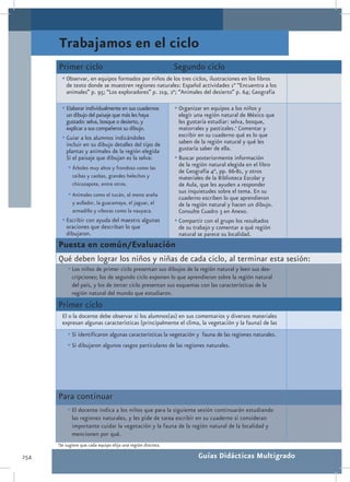 Trabajamos en el ciclo
      Primer ciclo                                                Segundo ciclo
           •	Observar, en equipos formados por niños de los tres ciclos, ilustraciones en los libros
             de texto donde se muestren regiones naturales: Español actividades 1° “Encuentra a los
             animales” p. 95; “Los exploradores” p. 219, 2°; “Animales del desierto” p. 64; Geografía

           •	EIaborar individualmente en sus cuadernos            •	Organizar en equipos a los niños y
             un dibujo del paisaje que más les haya                 elegir una región natural de México que
             gustado: selva, bosque o desierto, y                   les gustaría estudiar: selva, bosque,
             explicar a sus compañeros su dibujo.                   matorrales y pastizales.1 Comentar y
           •	Guiar a los alumnos indicándoles                       escribir en su cuaderno qué es lo que
             incluir en su dibujo detalles del tipo de              saben de la región natural y qué les
             plantas y animales de la región elegida                gustaría saber de ella.
             Si el paisaje que dibujan es la selva:               •	Buscar posteriormente información
              •	Árboles muy altos y frondoso como las               de la región natural elegida en el libro
                                                                    de Geografía 4°, pp. 66-81, y otros
                ceibas y caobas, grandes helechos y                 materiales de la Biblioteca Escolar y
                chicozapote, entre otros.                           de Aula, que les ayuden a responder
                                                                    sus inquietudes sobre el tema. En su
              •	Animales como el tucán, el mono araña               cuaderno escriben lo que aprendieron
                y aullador, la guacamaya, el jaguar, el             de la región natural y hacen un dibujo.
                armadillo y víboras como la nauyaca.                Consulte Cuadro 3 en Anexo.
           •	Escribir con ayuda del maestro algunas               •	Compartir con el grupo los resultados
             oraciones que describan lo que                         de su trabajo y comentar a qué región
             dibujaron.                                             natural se parece su localidad.
      Puesta en común/Evaluación
      Qué deben lograr los niños y niñas de cada ciclo, al terminar esta sesión:
              •	Los niños de primer ciclo presentan sus dibujos de la región natural y leen sus des-
                cripciones; los de segundo ciclo exponen lo que aprendieron sobre la región natural
                del país, y los de tercer ciclo presentan sus esquemas con las características de la
                región natural del mundo que estudiaron.
      Primer ciclo
           El o la docente debe observar si los alumnos(as) en sus comentarios y diversos materiales
           expresan algunas características (principalmente el clima, la vegetación y la fauna) de las
              •	Si identificaron algunas características la vegetación y fauna de las regiones naturales.
              •	Si dibujaron algunos rasgos particulares de las regiones naturales.




      Para continuar
              •	El docente indica a los niños que para la siguiente sesión continuarán estudiando
                las regiones naturales, y les pide de tarea escribir en su cuaderno si consideran
                importante cuidar la vegetación y la fauna de la región natural de la localidad y
                mencionen por qué.
      1
          Se sugiere que cada equipo elija una región distinta.

254                                                                        Guías Didácticas Multigrado
 