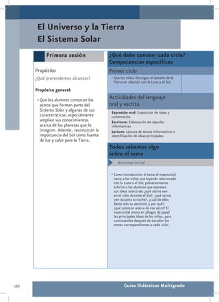 El Universo y la Tierra
       El Sistema Solar
           Primera sesión                  ¿Qué debe conocer cada ciclo?
                                           Competencias específicas
      Propósito                            Primer ciclo
      ¿Qué pretendemos alcanzar?           •	Que los niños distingan el tamaño de la
                                             Tierra en relación con la Luna y el Sol.
      Propósito general:

       •	Que los alumnos conozcan los      Actividades del lenguaje
         astros que forman parte del       oral y escrito
         Sistema Solar y algunas de sus     Expresión oral: Exposición de ideas y
         características; especialmente     comentarios.
         amplíen sus conocimientos          Escritura: Elaboración de cápsulas
         acerca de los planetas que lo      informativas.
         integran. Además, reconozcan la    Lectura: Lectura de textos informativos e
         importancia del Sol como fuente    identificación de ideas principales.
         de luz y calor para la Tierra.
                                           Todos sabemos algo
                                           sobre el tema
                                           •	 Actividad inicial

                                           •	Como introducción al tema el maestro(a)
                                             narra a los niños una leyenda relacionada
                                             con la Luna o el Sol; posteriormente
                                             solicita a los alumnos que expresen
                                             sus ideas acerca de: ¿qué astros ven
                                             en el cielo durante el día?, ¿qué astros
                                             ven durante la noche?, ¿cuál de ellos
                                             llama más su atención y por qué?,
                                             ¿qué conocen acerca de ese astro? El
                                             maestro(a) anota en pliegos de papel
                                             las principales ideas de los niños, para
                                             contrastarlas después de estudiar los
                                             temas correspondientes a cada ciclo.




266                                                 Guías Didácticas Multigrado
 