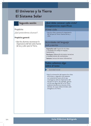 El Universo y la Tierra
       El Sistema Solar
           Segunda sesión                  ¿Qué debe conocer cada ciclo?
                                           Competencias específicas
      Propósito                            Primer ciclo
      ¿Qué pretendemos alcanzar?           •	Que los niños conozcan la importancia
                                             del Sol para la Tierra: fuente de luz y
                                             calor.
      Propósito general:

       •	Que los alumnos reconozcan la     Actividades del lenguaje
         importancia del Sol como fuente
         de luz y calor para la Tierra.    oral y escrito
                                            Expresión oral: Exposición de ideas
                                            y resultados de trabajo en equipo,
                                            comentarios.
                                            Escritura: Elaboración de textos narrativos
                                            y establecimiento de conclusiones.
                                            Lectura: Lectura de textos informativos.

                                           Todos sabemos algo
                                           sobre el tema
                                           •	 Actividad inicial

                                           •	Bajo la orientación del maestro los niños
                                             de primero y segundo ciclo expresan
                                             sus comentarios acerca de lo que
                                             investigaron sobre la importancia del
                                             Sol para la Tierra. Por ejemplo, gracias
                                             a la luz que llega del Sol, en la Tierra
                                             podemos alumbrarnos durante el día;
                                             además, los rayos solares brindan calor
                                             energético a la Tierra.




270                                                 Guías Didácticas Multigrado
 