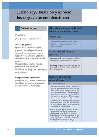 ¿Cómo soy? Describo y aprecio
      los rasgos que me identifican

           Primera sesión                     ¿Qué debe conocer cada ciclo?
                                              Competencias específicas
     Propósito
                                              Primer ciclo
     ¿Qué pretendemos alcanzar?
                                               Conozco las características de mi cuerpo.
     Propósito general:                          Describo y valoro positivamente mis
                                               rasgos personales.
     Que las niñas y niños distingan
     y valoren que cada persona tiene
     características propias y comparte
                                              Actividades del lenguaje
     rasgos físicos, culturales y sociales    oral y escrito
     similares a los de otras personas del     Expresión oral: Cuestionamiento, diálogo,
                                               participación, exposición de conclusiones.
     entorno.
     Que aprendan a emplear medidas            Escritura: Descripciones haciendo uso de
     preventivas ante diferentes               organizadores de ideas y elaboración de cua-
     situaciones de riesgo que identifiquen    dros comparativos.
     en el entorno.

     Competencias a desarrollar:              Todos sabemos algo
     Conocimiento y cuidado de sí mismo.      sobre el tema
     Sentido de pertenencia a la comuni-      •	 Actividad inicial
     dad, la nación y la humanidad.           •	Para iniciar la sesión invitar a los niños y
                                                niñas a observarse unos a otros centrán-
                                                dose en los rasgos y características físi-
                                                cas, comportamiento, y formas de vestir
                                                de cada uno. Cuestionar ¿somos iguales?,
                                                ¿en qué?, ¿en qué somos diferentes?, ¿es
                                                bueno o malo ser diferentes? ¿por qué?
                                              •	Comentar con los niños que hoy conocere-
                                                mos una historia en la que descubriremos
                                                la importancia de valorar nuestras caracte-
                                                rísticas físicas y personalidad.
                                               Mostrar al grupo la portada de la lección
                                               “Niña Bonita” o cualquier otra lectura
                                               relacionada al tema. Dirigir la atención
                                               de los alumnos hacia la observación de los
                                               rasgos físicos de los personajes. Motivarlos
                                               a responder ¿cómo son?, ¿en qué se
                                               parecen?, ¿en qué son diferentes?



28                                                      Guías Didácticas Multigrado
 