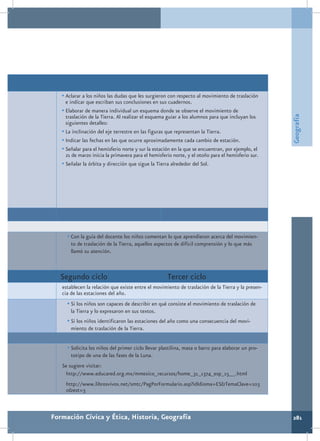 •	Aclarar a los niños las dudas que les surgieron con respecto al movimiento de traslación
     e indicar que escriban sus conclusiones en sus cuadernos.
   •	Elaborar de manera individual un esquema donde se observe el movimiento de




                                                                                                    Geografía
     traslación de la Tierra. Al realizar el esquema guiar a los alumnos para que incluyan los
     siguientes detalles:
   •	La inclinación del eje terrestre en las figuras que representan la Tierra.
   •	Indicar las fechas en las que ocurre aproximadamente cada cambio de estación.
   •	Señalar para el hemisferio norte y sur la estación en la que se encuentran, por ejemplo, el
     21 de marzo inicia la primavera para el hemisferio norte, y el otoño para el hemisferio sur.
   •	Señalar la órbita y dirección que sigue la Tierra alrededor del Sol.




     •	Con la guía del docente los niños comentan lo que aprendieron acerca del movimien-
       to de traslación de la Tierra, aquellos aspectos de difícil comprensión y lo que más
       llamó su atención.



   Segundo ciclo                                     Tercer ciclo
   establecen la relación que existe entre el movimiento de traslación de la Tierra y la presen-
   cia de las estaciones del año.
     •	Si los niños son capaces de describir en qué consiste el movimiento de traslación de
       la Tierra y lo expresaron en sus textos.
     •	Si los niños identificaron las estaciones del año como una consecuencia del movi-
       miento de traslación de la Tierra.


     •	Solicita los niños del primer ciclo llevar plastilina, masa o barro para elaborar un pro-
       totipo de una de las fases de la Luna.
   Se sugiere visitar:
    http://www.educared.org.mx/mmexico_recursos/home_31_1374_esp_15__.html
    http://www.librosvivos.net/smtc/PagPorFormulario.asp?idIdioma=ES&TemaClave=103
    0&est=3



Formación Cívica y Ética, Historia, Geografía                                                       281
 