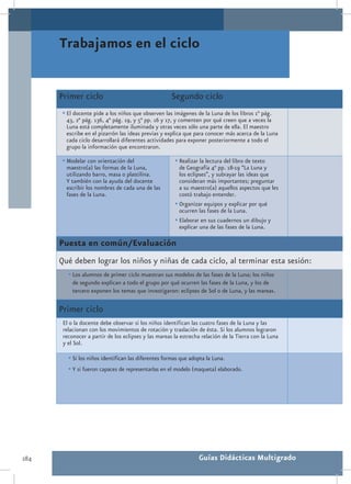 Trabajamos en el ciclo


      Primer ciclo                                   Segundo ciclo
       •	El docente pide a los niños que observen las imágenes de la Luna de los libros 1° pág.
        43, 2° pág. 136, 4° pág. 19, y 5° pp. 16 y 17, y comenten por qué creen que a veces la
        Luna está completamente iluminada y otras veces sólo una parte de ella. El maestro
        escribe en el pizarrón las ideas previas y explica que para conocer más acerca de la Luna
        cada ciclo desarrollará diferentes actividades para exponer posteriormente a todo el
        grupo la información que encontraron.

       •	Modelar con orientación del                   •	Realizar la lectura del libro de texto
        maestro(a) las formas de la Luna,                de Geografía 4° pp. 18-19 “La Luna y
        utilizando barro, masa o plastilina.             los eclipses”, y subrayar las ideas que
        Y también con la ayuda del docente               consideran más importantes; preguntar
        escribir los nombres de cada una de las          a su maestro(a) aquellos aspectos que les
        fases de la Luna.                                costó trabajo entender.
                                                       •	Organizar equipos y explicar por qué
                                                         ocurren las fases de la Luna.
                                                       •	Elaborar en sus cuadernos un dibujo y
                                                         explicar una de las fases de la Luna.

      Puesta en común/Evaluación
      Qué deben lograr los niños y niñas de cada ciclo, al terminar esta sesión:
         •	Los alumnos de primer ciclo muestran sus modelos de las fases de la Luna; los niños
           de segundo explican a todo el grupo por qué ocurren las fases de la Luna, y los de
           tercero exponen los temas que investigaron: eclipses de Sol o de Luna, y las mareas.

      Primer ciclo
       El o la docente debe observar si los niños identifican las cuatro fases de la Luna y las
       relacionan con los movimientos de rotación y traslación de ésta. Si los alumnos lograron
       reconocer a partir de los eclipses y las mareas la estrecha relación de la Tierra con la Luna
       y el Sol.

         •	Si los niños identifican las diferentes formas que adopta la Luna.
         •	Y si fueron capaces de representarlas en el modelo (maqueta) elaborado.




284                                                              Guías Didácticas Multigrado
 