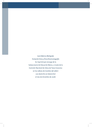 Guía Didáctica Multigrado
     Formación Cívica y Ética,Historia,Geografía
         Se imprimió por encargo de la
Subsecretaría de Educación Básica, a través de la
Comisión Naciónal de Libros de Texto Gratuitos
      en los talleres de (nombre del taller)
          con domicilio en (domicilio)
          el mes de diciembre de 2008.
 