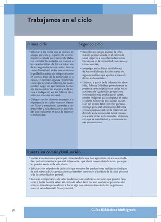 Trabajamos en el ciclo


     Primer ciclo                                   Segundo ciclo
     •	Solicitar a los niños que se reúnan en       •	Reunidos en equipo analizar la infor-
       equipo por ciclo y a partir de la infor-       mación proporcionada en el centro de
       mación recabada en el recorrido elabo-         salud respecto a las enfermedades más
       ren carteles (orientarlos en cuanto a          frecuentes en la comunidad, sus causas y
       las características de los carteles: uso       consecuencias.
       de letras grandes, textos cortos, ilustra-   •	Investigar en los libros de Biblioteca
       ciones llamativas) en los que se alerte a      de Aula o Biblioteca Escolar acerca de
       la población acerca del riesgo existente       algunas medidas que ayuden a prevenir
       en ciertas áreas de la comunidad o la          dichas enfermedades.
       escuela y escriban algunas recomenda-
       ciones para evitar accidentes, las cuales    •	Elaborar, a partir de la información obte-
       pueden surgir de aportaciones hechas           nida, folletos (el folleto generalmente se
       por los miembros del equipo y de la lec-       presenta como tríptico o en varias hojas
       tura e indagación en los folletos obte-        a manera de cuadernillo, proporciona
       nidos en el centro de salud.                   información más amplia que el cartel,
                                                      emplea imágenes para completar el texto
     •	Dialogar con los alumnos respecto a la         y colores llamativos para captar la aten-
       importancia de cuidar nuestro bienes-          ción del lector; debe contener portada,
       tar físico y emocional, aprender a ser         mensaje principal, descripción del tema
       precavidos y cuidadosos en las activida-       y frases persuasivas) con la intención de
       des que realizamos en casa, la escuela y       difundir en la comunidad datos relevan-
       la comunidad.                                  tes acerca de las enfermedades, síntomas
                                                      con que se manifiestan y recomendacio-
                                                      nes para evitarlas.




     Puesta en común/Evaluación
     •	Invitar a los alumnos a participar comentando lo que han aprendido con estas activida-
       des, qué información les pareció interesante, qué datos nuevos descubrieron, para qué
       les pueden servir en la vida diaria.
     •	Solicitar a un miembro de cada ciclo que muestre las producciones realizadas e indique
       de qué manera dichas producciones pretenden contribuir al cuidado de la salud personal
       y de la comunidad en general.
     •	Destacar la importancia de saber cuidarnos y de analizar las acciones que pueden favo-
       recer o dañar nuestra salud, así como de saber decir no, aun cuando las presiones del
       entorno intentan persuadirnos a hacer algo que sabemos traerá efectos negativos a
       nuestro sano desarrollo físico y mental.




38                                                            Guías Didácticas Multigrado
 
