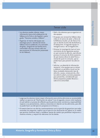 Formación Cívica y Ética
                                                       Tercer ciclo
  •	Los alumnos pueden obtener mayor                •	Pedir a los alumnos que se organicen en
    información acerca de la elaboración de           dos equipos.
    folletos en la Ficha 21 de Español, cuarto      •	El equipo uno revisará los folletos obte-
    grado: “Hacemos carteles y folletos”.             nidos en el centro de salud y libros de
  •	Organizar al interior del equipo una              la Biblioteca Escolar y/o de Aula en los
    estrategia para la distribución de los            que se aborde el tema del alcoholismo y
    folletos entre la población a la cual están       el tabaquismo. El segundo equipo in-
    dirigidos. (Asignación de familias de la          vestigará acerca de la drogadicción.
    comunidad a las que visitará cada uno           •	Orientar la investigación hacia el reco-
    para promover la información presentada           nocimiento de los siguientes puntos:
    en los folletos).                                 en qué consiste la adicción, qué efectos
                                                      provoca el consumo de dicha sustancia,
                                                      de qué manera afecta la salud física y
                                                      mental de quien la consume, qué se
                                                      puede hacer para prevenir las adiccio-
                                                      nes.
                                                    •	Solicitar, ya obtenida la información
                                                      necesaria, a los equipos que se reúnan
                                                      y elaboren un periódico mural con los
                                                      datos recabados destacando tipo de
                                                      adicción, causas, consecuencias, efec-
                                                      tos sobre la salud y acciones propuesta
                                                      para prevenirlas, considerando que
                                                      dichas propuestas puedan llevarse a
                                                      cabo en la comunidad.




  •	Luego que los alumnos tienen mayor información acerca de las adicciones es recomendable
    realizar un ejercicio de “Clarificación de valores” (con el segundo y tercer ciclo) mediante
    el cual realicen un proceso de reflexión que les permita tomar conciencia y responsabilidad
    respecto a sus pensamientos, valores y emociones en relación con las adicciones, para ello
    se puede hacer uso del ejercicio propuesto en el Anexo 1.
  •	El maestro leerá en voz alta los cuestionamientos con la intención de garantizar que todos
    entiendan las preguntas, explicar que el ejercicio de clarificación de valores es un medio
    que permite conocerse mejor y establecer pautas de cambio que posibiliten mejorarnos a
    nosotros mismos, y mejorar las relaciones con los demás.




Historia, Geografía y Formación Cívica y Ética                                                             39
 