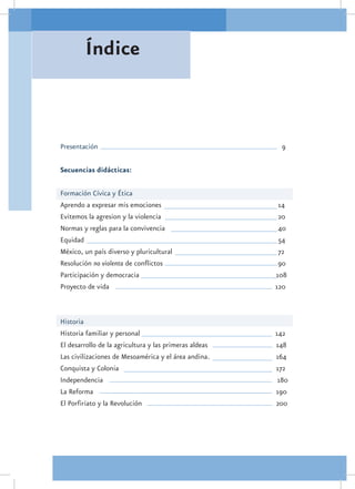 Índice



Presentación								                                         9

Secuencias didácticas:

Formación Cívica y Ética
Aprendo a expresar mis emociones					                       14
Evitemos la agresion y la violencia					                    20
Normas y reglas para la convivencia					                    40
Equidad							                              	               54
México, un país diverso y pluricultural					                72
Resolución no violenta de conflictos					                   90
Participación y democracia						                           108
Proyecto de vida						                                     120



Historia
Historia familiar y personal	        				                  142
El desarrollo de la agricultura y las primeras aldeas			   148
Las civilizaciones de Mesoamérica y el área andina.			     164
Conquista y Colonia							                                 172
Independencia							                                        180
La Reforma								                                         190
El Porfiriato y la Revolución						                        200
 