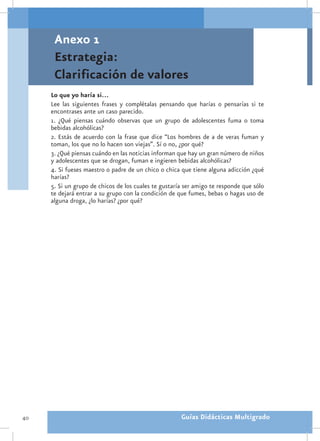 Anexo 1
      Estrategia:
      Clarificación de valores
     Lo que yo haría si…
     Lee las siguientes frases y complétalas pensando que harías o pensarías si te
     encontrases ante un caso parecido.
     1. ¿Qué piensas cuándo observas que un grupo de adolescentes fuma o toma
     bebidas alcohólicas?
     2. Estás de acuerdo con la frase que dice “Los hombres de a de veras fuman y
     toman, los que no lo hacen son viejas”. Sí o no, ¿por qué?
     3. ¿Qué piensas cuándo en las noticias informan que hay un gran número de niños
     y adolescentes que se drogan, fuman e ingieren bebidas alcohólicas?
     4. Si fueses maestro o padre de un chico o chica que tiene alguna adicción ¿qué
     harías?
     5. Si un grupo de chicos de los cuales te gustaría ser amigo te responde que sólo
     te dejará entrar a su grupo con la condición de que fumes, bebas o hagas uso de
     alguna droga, ¿lo harías? ¿por qué?




40                                                    Guías Didácticas Multigrado
 