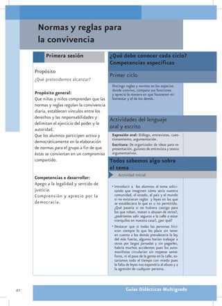 Normas y reglas para
      la convivencia
           Primera sesión                     ¿Qué debe conocer cada ciclo?
                                              Competencias específicas
     Propósito
                                              Primer ciclo
     ¿Qué pretendemos alcanzar?
                                               Distingo reglas y normas en los espacios
                                               donde convivo, comparo sus funciones
     Propósito general:                        y aprecio la manera en que favorecen mi
     Que niñas y niños comprendan que las      bienestar y el de los demás.
     normas y reglas regulan la convivencia
     diaria, establecen vínculos entre los
     derechos y las responsabilidades y
                                              Actividades del lenguaje
     delimitan el ejercicio del poder y la
     autoridad.
                                              oral y escrito
     Que los alumnos participen activa y       Expresión oral: Diálogo, entrevistas, cues-
                                               tionamiento, argumentación.
     democráticamente en la elaboración
                                               Escritura: De organizador de ideas para re-
     de normas para el grupo a fin de que      presentación, guiones de entrevista y textos
     éstas se conviertan en un compromiso      argumentativos.
     compartido.                              Todos sabemos algo sobre
                                              el tema
                                              •	 Actividad inicial
     Competencias a desarrollar:
     Apego a la legalidad y sentido de        •	Introducir a los alumnos al tema solici-
     justicia.                                  tando que imaginen cómo sería nuestra
     Comprensión y aprecio por la               comunidad, el estado, el país y el mundo
                                                si no existieran reglas y leyes en las que
     democracia.                                se estableciera lo que es o no permitido.
                                                ¿Qué pasaría si no hubiera castigo para
                                                los que roban, matan o abusan de otros?,
                                                ¿podríamos salir seguros a la calle o estar
                                                tranquilos en nuestra casa?, ¿por qué?
                                              •	Destacar que si todas las personas hici-
                                                eran siempre lo que les place sin tener
                                                en cuenta a los demás prevalecería la ley
                                                del más fuerte, algunos harían trabajar a
                                                otros por largas jornadas y sin pagarles,
                                                habría muchos accidentes pues los auto-
                                                movilistas circularían sin respetar semá-
                                                foros, ni el paso de la gente en la calle, es-
                                                taríamos todo el tiempo con miedo pues
                                                la falta de leyes nos expondría al abuso y a
                                                la agresión de cualquier persona.



42                                                      Guías Didácticas Multigrado
 