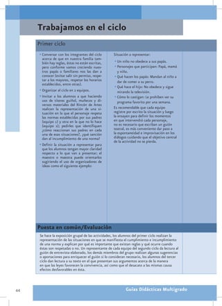 Trabajamos en el ciclo
     Primer ciclo
     •	Conversar con los integrantes del ciclo        Situación a representar:
       acerca de que en nuestra familia tam-
       bién hay reglas, éstas no están escritas,      •	Un niño no obedece a sus papás.
       pero conforme vamos creciendo nues-            •	Personajes que participan: Papá, mamá
       tros papás o familiares nos las dan a            y niño.
       conocer (evitar salir sin permiso, respe-      •	Qué hacen los papás: Mandan al niño a
       tar a los mayores, respetar los horarios         dar de comer a su perro.
       establecidos, entre otras).
                                                      •	Qué hace el hijo: No obedece y sigue
     •	Organizar al ciclo en 2 equipos.                 mirando la televisión.
     •	Invitar a los alumnos a que haciendo           •	Cómo lo castigan: Le prohíben ver su
       uso de títeres guiñol, muñecos y di-              programa favorito por una semana.
       versos materiales del Rincón de Artes
       realicen la representación de una si-          Es recomendable que cada equipo
       tuación en la que el personaje respeta         registre por escrito la situación y luego
       las normas establecidas por sus padres         la ensayen para definir los momentos
       (equipo 1) y otra en la que no lo hace         en que intervendrá cada personaje,
       (equipo 2); pedirles que identifiquen          no es necesario que escriban un guión
       ¿cómo reaccionan sus padres en cada            teatral, es más conveniente dar paso a
       una de esas situaciones?, ¿qué sanción         la espontaneidad e improvisación en los
       dan al incumplimiento de una norma?            diálogos cuidando que el objetivo central
                                                      de la actividad no se pierda.
     •	Definir la situación a representar para
       que los alumnos tengan mayor claridad
       respecto a lo que van a presentar; el
       maestro o maestra puede orientarlos
       sugiriendo el uso de organizadores de
       ideas como el siguiente ejemplo:




     Puesta en común/Evaluación
      Se hace la exposición grupal de las actividades, los alumnos del primer ciclo realizan la
      representación de las situaciones en que se manifiesta el cumplimiento e incumplimiento
      de una norma y explican por qué es importante que existan reglas y qué ocurre cuando
      éstas son respetadas o no. Un representante de cada equipo del segundo ciclo da lectura al
      guión de entrevista elaborado, los demás miembros del grupo realizan algunas sugerencias
      o aportaciones para enriquecer el guión si lo consideran necesario, los alumnos del tercer
      ciclo dan lectura a su texto en el que presentan sus argumentos acerca de la manera
      en que las leyes favorecen la convivencia, así como que el desacato a las mismas causa
      efectos desfavorables en ésta.



44                                                           Guías Didácticas Multigrado
 