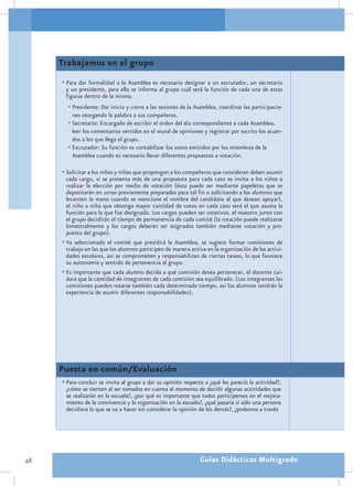 Trabajamos en el grupo
     •	Para dar formalidad a la Asamblea es necesario designar a un escrutador, un secretario
      y un presidente, para ello se informa al grupo cuál será la función de cada una de estas
      figuras dentro de la misma.
       •	Presidente: Dar inicio y cierre a las sesiones de la Asamblea, coordinar las participacio-
         nes otorgando la palabra a sus compañeros.
       •	Secretario: Encargado de escribir el orden del día correspondiente a cada Asamblea,
         leer los comentarios vertidos en el mural de opiniones y registrar por escrito los acuer-
         dos a los que llega el grupo.
       •	Escrutador: Su función es contabilizar los votos emitidos por los miembros de la
         Asamblea cuando es necesario llevar diferentes propuestas a votación.

     •	Solicitar a los niños y niñas que propongan a los compañeros que consideran deben asumir
       cada cargo, si se presenta más de una propuesta para cada caso se invita a los niños a
       realizar la elección por medio de votación (ésta puede ser mediante papeletas que se
       depositarán en urnas previamente preparadas para tal fin o solicitando a los alumnos que
       levanten la mano cuando se mencione el nombre del candidato al que desean apoyar),
       el niño o niña que obtenga mayor cantidad de votos en cada caso será el que asuma la
       función para la que fue designado. Los cargos pueden ser rotativos, el maestro junto con
       el grupo decidirán el tiempo de permanencia de cada comité (la rotación puede realizarse
       bimestralmente y los cargos deberán ser asignados también mediante votación y pro-
       puesta del grupo).
     •	Ya seleccionado el comité que presidirá la Asamblea, se sugiere formar comisiones de
       trabajo en las que los alumnos participen de manera activa en la organización de las activi-
       dades escolares, así se comprometen y responsabilizan de ciertas tareas, lo que favorece
       su autonomía y sentido de pertenencia al grupo.
     •	Es importante que cada alumno decida a qué comisión desea pertenecer, el docente cui-
       dará que la cantidad de integrantes de cada comisión sea equilibrado. (Los integrantes las
       comisiones pueden rotarse también cada determinado tiempo, así los alumnos tendrán la
       experiencia de asumir diferentes responsabilidades).




     Puesta en común/Evaluación
     •	Para concluir se invita al grupo a dar su opinión respecto a ¿qué les pareció la actividad?,
      ¿cómo se sienten al ser tomados en cuenta al momento de decidir algunas actividades que
      se realizarán en la escuela?, ¿por qué es importante que todos participemos en el mejora-
      miento de la convivencia y la organización en la escuela?, ¿qué pasaría si sólo una persona
      decidiera lo que se va a hacer sin considerar la opinión de los demás?, ¿podemos a través




48                                                              Guías Didácticas Multigrado
 