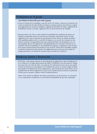 Trabajamos en el grupo
       Actividades de desarrollo para todo el grupo:
     •	Invitar al comité de la Asamblea a que dé inició a la misma, mientras el secretario (a)
      anota en el pizarrón el orden del día, el maestro o maestra motiva a los alumnos a sugerir
      qué reglamentos es necesario establecer (reglamento del Salón de Clases, reglamento de
      la Biblioteca Escolar y de Aula, reglamento de uso de los Rincones de Trabajo).


     •	Posteriormente, los niños y niñas tendrán la posibilidad de manifestar de manera or-
      denada y respetando turnos, las normas que consideran importante incluir en cada
      reglamento, así como la razón por la que proponen dicha norma, los demás miembros
      de la asamblea pueden emitir su opinión al respecto y en caso de ser necesario se rea-
      lizará la votación correspondiente para que el grupo decida si las propuestas son o no
      contempladas dentro del reglamento. (No debe perderse de vista que el docente es un
      miembro más de la Asamblea con la posibilidad de proponer y argumentar, pero el total
      de la misma decidirá democráticamente lo que se hace). Dentro de la Asamblea también
      se analiza la importancia de mantener los reglamentos por escrito para que todos los
      tengan presentes y no olviden los acuerdos que se tomaron en colectivo.


     Puesta en común / Evaluación
     •	Al finalizar, cada equipo presenta al resto del grupo el reglamento y lee lo establecido en
      él, lo colocan en un lugar determinado del Salón, la Biblioteca y los Rincones de Trabajo
      para que esté a la vista de todos. Se propician los comentarios acerca de lo que signifi-
      có para los alumnos la participación en la elaboración ¿cómo se sienten luego de haber
      participado en la elaboración de los reglamentos?, ¿qué compromisos tienen ahora con el
      cumplimiento de dichos reglamentos?, ¿qué ocurre cuando nosotros mismos nos ponemos
      límites que nos ayudan a regular nuestro comportamiento?
       Nota: Si las normas se elaboran de manera participativa con los alumnos, se convierten
       en un compromiso compartido y se incrementa la posibilidad de que sean respetadas.




52                                                             Guías Didácticas Multigrado
 