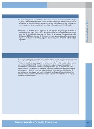 •	El secretario registrará por escrito (en el cuaderno de actas) los acuerdos establecidos por




                                                                                                    Formación Cívica y Ética
    el grupo y el escrutador realizará el conteo de votos siempre que sea necesario; al final de
    la Asamblea se leen los acuerdos establecidos, se solicita a los alumnos que firmen el acta
    como muestra de conformidad ante lo acordado y el presidente concluye la sesión.


   •	Proponer a los alumnos que se organicen en tres equipos integrados por miembros de
    diferentes grados, cada grupo tendrá la responsabilidad de escribir en cartulina o papel
    bond uno de los reglamentos establecidos dentro de la Asamblea (reglamento del Salón
    de Clase, de Biblioteca o de uso de Rincones), es importante que todos los elementos del
    equipo se involucren en el trabajo, algunos escribiendo, otros ilustrando o decorando el
    reglamento.




   Es conveniente que las normas del salón de clase y de la escuela se revisen constantemente
   y se analice si son funcionales, si no lesionan a nadie y apoyan el trabajo en conjunto.
     Mediante el diálogo que se propicia en la Asamblea niños y niñas pueden indicar cuando
   una norma se está aplicando injustamente, asimismo, pueden ayudar a establecer, en
   caso necesario, las sanciones frente a su incumplimiento, aquí es indispensable que el
   maestro oriente a los alumnos en el establecimiento de las sanciones, evitando que éstas
   sean excesivas y dañen la integridad o dignidad de la persona sancionada. Se trata de
   que los alumnos construyan una noción de justicia fundada en el bienestar colectivo y
   comprendan que la finalidad de las sanciones es la reparación del daño y no un castigo
   impuesto autoritariamente.




Historia, Geografía y Formación Cívica y Ética                                                               53
 