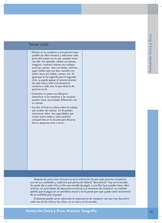 Formación Cívica y Ética
 Tercer ciclo
  •	Dibujar en su cuaderno a una persona (que
    pueden ser ellos mismos) y relacionar cada
    parte del cuerpo con lo que pueden hacer
    con ella. Por ejemplo: cabeza con pensar,
    imaginar, inventar; manos con trabajar,
    acariciar, pintar; pies con bailar, caminar,
    jugar futbol; ojos con leer; corazón con
    sentir; boca con hablar, cantar, reír. Al
    igual que se ha sugerido para el segundo
    ciclo, se puede apoyar el reconocimiento
    de cada niña y niño si el docente le
    comenta a cada uno, lo que observa de
    positivo en él.
  •	Comentar en pares sus dibujos e
    identificar si los hombres y las mujeres
    pueden hacer actividades diferentes con
    su cuerpo.
  •	Escribir al final un relato sobre el trabajo
    que acaban de realizar. En él pueden
    mencionar sobre las capacidades que
    tienen entre todos y cómo podrían
    compartirlas en la escuela para llevarse
    bien y apoyarse unos a otros.




     Después de unos cinco minutos se da la indicación de que cada persona compartirá
  una de sus cualidades y explicará qué piensa de haberla “descubierto” hoy en la escuela.
  Se puede dar a cada niña y niño una estrella de papel, o una flor (que pueden hacer ellos
  mismos, en actividades de educación artística) y al momento de compartir su cualidad
  pedirle que la pegue en un periódico mural o en la pared para que quede como testimonio
  de su cualidad para el grupo.
     El docente puede cerrar valorando la importancia de compartir eso que hoy descubrió
  cada uno de los niños y las niñas, en su casa y en la escuela.


Formación Cívica y Ética, Historia, Geografía                                                          57
 