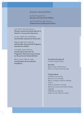 Secretaría de Educación Pública

                     Josefina Vázquez Mota
                     Secretaria de Educación Pública
                     José Fernando González Sánchez
                     Subsecretario de Educación Básica

Juan Martín Martínez Becerra
Director General de Desarrollo de la
Gestión e Innovación Educativa
Ernesto Adolfo Ponce Rodríguez
Coordinador General de Innovación
Miguel Ángel Ochoa Sánchez
Coordinador Nacional del Programa
Escuelas de calidad
Lilia Dalila López Salmorán
Coordinadora Nacional de
Programas Educativos para Grupos
en Situación de Vulnerabilidad
María Teresa Calderón López                    Coordinación general
Coordinadora de Vinculación                    Cenobio Popoca Ochoa
Académica
                                               Revisión
                                               María Estela Cabello Rosas
                                               María Graciela Estrada Estrada

                                               Colaboradores
                                               Formación Cívica y Ética
                                               Berenice Ortiz Elizalde
                                               María Evangelina Palomar Morales
                                               Historia
                                               Alberto Sánchez Cervantes
                                               María de Lourdes Hernández Rosales
                                               Geografía
                                               Hilda Olivares Bastida
                                               Rafael Ernesto Sánchez Suárez
 