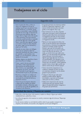 Trabajamos en el ciclo

     Primer ciclo                                 Segundo ciclo
     •	Leer en pares de niñas y niños un            •	En grupos de hasta tres alumnos realizar
       texto con imágenes en el que se                la lectura “Reportaje imaginario”, que
       explique que lo que una persona hace           está en el libro de Lecturas, de tercer
       puede beneficiar a su familia, grupo           grado, en las páginas 184 a 195.
       escolar y comunidad, o que es posible        •	Hacer la lectura en voz alta y leyendo
       aprender de otros algo. El docente les         cada quien una parte; como es extensa el
       orienta para que expresen algo que             docente puede seleccionar previamente
       hagan diario y digan cómo esto ayuda           un fragmento para leer en esta ocasión,
       a otras personas y les hace sentirse           o dividir la lectura dando a cada equipo
       contentos; puede ponerles un ejemplo           un fragmento de ella.
       personal de algo que a él le agrade
       hacer, como leer para alguien, ayudar        •	Platicar en esos equipos de niñas y los
       a la mamá a limpiar la mesa después            niños, lo que les pareció más interesante
       de comer, jugar con los hermanos y             de esa lectura y contestar las preguntas:
       papás por las tardes.                          ¿todos los animales pueden hacer lo
                                                      mismo?, ¿por qué no se le pidió a un
     •	Abundar en estas ideas con diálogos            animal de agua que corra por la pradera
       en los que se comparta sobre las               como a los que son de tierra?, y al
       relaciones familiares de niñas y niños;        revés, ¿a uno de tierra que nade como
       por ejemplo: ¿a qué ayudan a sus               delfín?, ¿y si los personajes del reportaje
       papás?, ¿y a sus hermanos?, ¿cómo se           fueran personas, sería justo pedir a
       ayudan en la escuela?                          alguien que haga algo que no está en
     •	Moldear objetos con plastilina o barro         sus posibilidades?, por ejemplo ¿a una
       para diversificar el trabajo.                  persona con una discapacidad pedirle lo
     •	Tratar, a partir de esta actividad,            mismo que a los demás?, ¿cómo podemos
       que niñas y niños experimenten                 ayudar a otros a hacer algo cuando nos
       sentimientos de satisfacción por               damos cuenta de que necesita apoyo?
       ellos mismos y sus capacidades, sin          •	Tomar nota de las respuestas en su
       compararse con otros, sino cada                cuaderno y después se hace con esto
       quien haciendo lo que le gusta y               un cartel para compartir con los demás
       reconociendo lo que es y lo que tiene.         grupos lo que pensaron.
     •	Reunirse y compartir su trabajo con          •	Trabajar la idea de que cada quien
       otros niños y niñas una vez que han            puede/no puede realizar algunas
       terminado la actividad de lectura y            actividades, y que esto es así porque
       expresión artística.                           cada quien es único y valioso.
     •	Tratar de que al compartir observen          •	Hablar de la importancia de crear las
       y sepan que son capaces de realizar            condiciones para que quienes tienen
       actividades similares y diferentes, pues       alguna discapacidad puedan integrarse a
       se continúa con la idea de igualdad y se       los grupos que pertenecen.
       introduce la de diferencia.

     Actividad de cierre / Puesta en común
     •	Cada niña y niño de primer ciclo muestra y explica su dibujo o figura que realizó
       modelando barro, plastilina o masa.
     •	Los niños de segundo ciclo muestran su cartel y comentan algo de la lectura “Reportaje
       imaginario”.
     •	Los de tercero realizan su actividad de análisis sobre lo que pueden compartir las
       mujeres y los hombres, de acuerdo a las preguntas con las que dialogaron.

62                                                            Guías Didácticas Multigrado
 