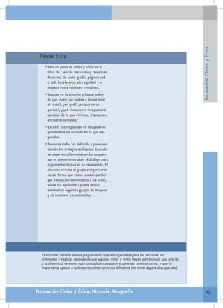 Formación Cívica y Ética
 Tercer ciclo
    •	Leer en pares de niñas y niños en el
     libro de Ciencias Naturales y Desarrollo
     Humano, de sexto grado, páginas 126
     a 128, lo referente a La equidad y el
     respeto entre hombres y mujeres.
    •	Basarse en lo anterior y hablar sobre
     lo que viven: ¿se parece a lo que dice
     el texto?, ¿en qué?, ¿en qué no se
     parece?, ¿qué situaciones nos gustaría
     cambiar de lo que vivimos, si estuviera
     en nuestras manos?
    •	Escribir sus respuestas en el cuaderno
     poniéndose de acuerdo en lo que res-
     ponden.
    •	Reunirse todos los del ciclo y poner en
     común los trabajos realizados. Cuando
     se observen diferencias en las respues-
     tas es conveniente abrir el diálogo para
     argumentar lo que se ha respondido. El
     docente orienta al grupo a organizarse
     de tal forma que todos puedan partici-
     par y escuchar con respeto a los otros,
     sobre sus opiniones; puede decidir
     también si organiza grupos de mujeres
     y de hombres o combinados.




  El docente cierra la sesión preguntando qué ventajas tiene para las personas ser
  diferentes y explica, después de que algunas niñas y niños hayan participado, que gracias
  a la diferencia tenemos oportunidad de compartir y aprender unos de otros, y que es
  importante apoyar a quienes necesiten un trato diferente por tener alguna discapacidad.




Formación Cívica y Ética, Historia, Geografía                                                         63
 