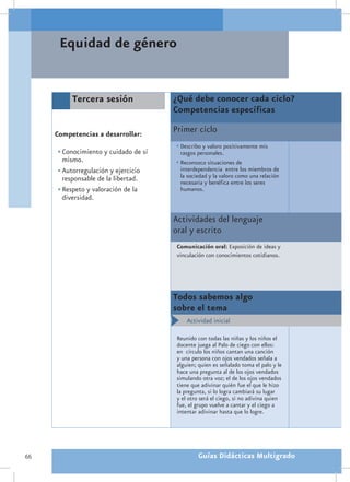 Equidad de género


          Tercera sesión               ¿Qué debe conocer cada ciclo?
                                       Competencias específicas

     Competencias a desarrollar:
                                       Primer ciclo
                                       •	Describo y valoro positivamente mis
      •	Conocimiento y cuidado de sí     rasgos personales.
        mismo.                         •	Reconozco situaciones de
      •	Autorregulación y ejercicio      interdependencia entre los miembros de
        responsable de la libertad.      la sociedad y la valoro como una relación
                                         necesaria y benéfica entre los seres
      •	Respeto y valoración de la       humanos.
        diversidad.

                                       Actividades del lenguaje
                                       oral y escrito
                                        Comunicación oral: Exposición de ideas y
                                        vinculación con conocimientos cotidianos.




                                       Todos sabemos algo
                                       sobre el tema
                                            Actividad inicial

                                        Reunido con todas las niñas y los niños el
                                        docente juega al Palo de ciego con ellos:
                                        en círculo los niños cantan una canción
                                        y una persona con ojos vendados señala a
                                        alguien; quien es señalado toma el palo y le
                                        hace una pregunta al de los ojos vendados
                                        simulando otra voz; el de los ojos vendados
                                        tiene que adivinar quién fue el que le hizo
                                        la pregunta, si lo logra cambiará su lugar
                                        y el otro será el ciego, si no adivina quien
                                        fue, el grupo vuelve a cantar y el ciego a
                                        intentar adivinar hasta que lo logre.




66                                               Guías Didácticas Multigrado
 
