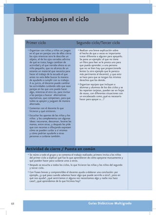 Trabajamos en el ciclo


     Primer ciclo                                 Segundo ciclo/Tercer ciclo
     •	Organizar con niñas y niños un juegos        •	Realizar una breve explicación sobre
       en el que en parejas uno de ellos cierra       el hecho de que a veces es importante
       los ojos mientras otro le describe un          tratar diferente a alguien para apoyarlo.
       objeto, el de los ojos cerrados adivina        Se pone un ejemplo: al que no tiene
       de qué se trata; luego cambian de              un libro para leer se le presta uno para
       actividad y el que narraba ahora es un         que pueda aprender; a una persona
       niño pequeño, que no alcanza de un             que no ve bien hay que proporcionarle
       estante un material que necesita para          lentes (u otro ejemplo que le parezca
       hacer el trabajo de la escuela el que          más pertinente al docente), y que esto
       antes no veía debe buscar la manera            se hace para que se tengan los mismos
       de ayudarle a cumplir con su trabajo.          derechos que los demás.
       A su juicio, el docente puede cambiar        •	Organizar equipos que incluyan a
       las actividades cuidando sólo que sean         alumnas y alumnos de los dos ciclos y se
       parejas en las que uno pueda hacer             les reparten tarjetas, pueden ser en hojas
       algo, mientras el otro no, para invitar        de reuso, con diferentes situaciones con
       a las parejas a buscar alternativas            un encabezado como ¿qué es necesario
       equitativas, que compensen, para que           hacer para apoyar a…?
       todos se apoyen y jueguen de manera
       alternada.
     •	Comentar con el docente lo que
       hicieron y qué sintieron.
     •	Escuchar los aportes de las niñas y los
       niños y los complementa con algunas
       ideas: vacunarse, descansar, lavarse las
       manos, entre otras, y después les pide
       que con recortes o dibujando expresen
       cómo se pueden cuidar a sí mismos
       y cómo podrían ayudarle a otras
       personas a cuidarse también.



     Actividad de cierre / Puesta en común
     •	Se reúne a todo el grupo y se comenta el trabajo realizado; primero invita a los niños
       del primer ciclo a explicar qué fue lo que aprendieron de cómo apoyarse mutuamente y
       qué pueden hacer para cuidarse unos a otros.
     •	Después se escucha a todos los ciclos, lo que hicieron las niñas y los niños del segundo
       y tercer ciclo.
     •	Con frases breves y comprensibles el docente ayuda a elaborar una conclusión: por
       ejemplo, ¿y qué pasa cuando sabemos hacer algo que puede servirle a otro?, ¿esto en
       qué nos ayuda?, ¿qué sentiríamos si alguna vez necesitamos algo y nadie nos hace
       caso?, ¿qué aprendemos de lo que hicimos hoy?




68                                                            Guías Didácticas Multigrado
 