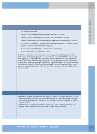 Formación Cívica y Ética
    •	 Un niño que no ve bien.
    •	 Alguien cuando está enfermo y no se puede levantar de su cama.
    •	 Una niña que no puede correr muy rápido y está compitiendo con niños.
    •	 Una niña que tiene muchos quehaceres en su casa y eso le quita tiempo para estudiar.
    •	 Los que aún no aprenden a hablar o hablan una lengua diferente a la nuestra, ¿y qué
       podemos aprender de quien habla esta lengua?
    •	 Quien tiene siempre trabajo y no descansa (en nuestra casa).
    •	 Quién siempre está solo (en nuestra colonia).
  El docente puede añadir otras situaciones, las niñas y niños también pueden hacerlo.
  Cada equipo responde a su pregunta en un cartel. Una vez que se ha hecho esto se reúne
  todo el grupo y se comparte lo que discutieron. En cada intervención el docente resalta
  lo más significativo expresado por niñas y niños para el tema de la equidad considerada
  como atender la necesidad de cada persona para favorecer que goce de los derechos que le
  corresponden. Se sugiere llevar las tarjetas preparadas para que la explicación sea breve y
  pueda dar paso al trabajo de los niños de estos ciclos mientras el docente trabaja con los
  del primer ciclo.




  •	Para cerrar el tema, una vez que se han puesto en común los trabajos realizados en cada
    equipo el docente pregunta; ¿por qué es necesario dar un trato diferente a las personas,
    que como ya presentaron los equipos, no ven, no oyen, necesitan compañía, no hablan
    nuestra lengua?
  •	Como el tema es la equidad, el docente resaltará que todos tenemos derechos y que
    algunos necesitamos condiciones especiales para que ellos se cumplan.




Formación Cívica y Ética, Historia, Geografía                                                           69
 
