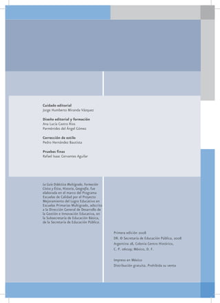 Cuidado editorial
Jorge Humberto Miranda Vázquez

Diseño editorial y formación
Ana Lucía Castro Ríos
Parménides del Ángel Gómez

Corrección de estilo
Pedro Hernández Bautista

Pruebas finas
Rafael Isaac Cervantes Aguilar




La Guía Didáctica Multigrado, Formación
Cívica y Ética, Historia, Geografía, fue
elaborada en el marco del Programa
Escuelas de Calidad por el Proyecto
Mejoramiento del Logro Educativo en
Escuelas Primarias Multigrado, adscrito
a la Dirección General de Desarrollo de
la Gestión e Innovación Educativa, en
la Subsecretaría de Educación Básica,
de la Secretaría de Educación Pública.

                                           Primera edición 2008
                                           DR. © Secretaría de Educación Pública, 2008
                                           Argentina 28, Colonia Centro Histórico,
                                           C. P. 06029; México, D. F.

                                           Impreso en México
                                           Distribución gratuita. Prohibida su venta
 