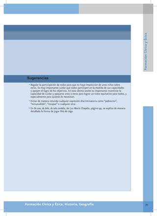 Formación Cívica y Ética
 Sugerencias
  •	Regular la participación de todos para que no haya imposición de unos niños sobre
    otros. Es muy importante cuidar que todos participen en la medida de sus capacidades
    y apoyen el logro de los objetivos. En esta última sesión es importante incentivar la
    capacidad de cuidar y apoyarse unos a otros para lograr un trato equitativo para todos, y
    especialmente para quienes lo necesitan.
  •	Evitar de manera rotunda cualquier expresión discriminatoria como “pobrecito”,
    “minusválido”, “incapaz” o cualquier otra.
  •	En De una, de dola, de tela candela, de Luz María Chapela, página 99, se explica de manera
    detallada la forma de jugar Palo de ciego.




Formación Cívica y Ética, Historia, Geografía                                                              71
 
