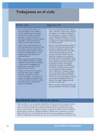 Trabajamos en el ciclo

     Primer ciclo                                   Segundo ciclo
     •	Leer en parejas niñas y niños, un            •	Leer en equipos de hasta cuatro niñas y
       texto que hable de cómo es México              niños, la lección “Tradiciones y culturas”,
       y de los símbolos que compartimos              de la página 107 del libro de Geografía,
       los mexicanos: pueden ser símbolos             de cuarto grado, en donde se incluye un
       culturales, (como el mariachi, las             texto de Margarita Robleda, y la sección
       fiestas de los pueblos, el mole) o patrios     Huellas en la Tierra, en donde se incluye
       (la Bandera, el Himno Nacional, la             un pregón que recogió Salvador Novo de
       referencia a personajes históricos).           la tradición popular.
     •	 Sugerir que en cada pareja haya un          •	Orientar a los equipos para que al leer se
       niño cuya adquisición de la lectura esté       fijen en la forma en que están escritos
       en proceso, y otro con mayor avance            los textos y expliquen cuáles son las
       para que se apoyen; quienes se inician         diferencias que encuentran entre ellos:
       en la lectura también leerán y verán           cuál de estos textos les parece más
       imágenes para que avancen en su                cercano y cuál más remoto. Para esto
       capacidad lectora.                             harán dos columnas en su cuaderno y
     •	Dejar un tiempo para que se realicen           escribirán en ellas de qué habla el texto.
       las actividades y después se comparte          Para interpretar y comprender los textos
       resaltando lo común de las costumbres          puede ayudar la fecha que se refiere
       y tradiciones de los pobladores de             en el pregón de Novo y el lenguaje
       nuestro país y cómo ello forma el              utilizado por Robleda. Si las alumnas y
       llamado mosaico cultural.                      los alumnos no saben lo que es turrón,
                                                      y lo que significan algunas palabras
     •	Finalizar escribiendo en el cuaderno           como “calaveritas” o castañas, pueden
       una frase breve como: en México,               usar un diccionario para investigarlo y
       tenemos y disfrutamos muchas                   comprender mejor el texto de Novo e
       cosas, por ejemplo… el mariachi, los           inferir que es un canto español, mientras
       arroyos, los juegos que jugamos hoy            que el texto de Robleda describe una
       al iniciar la clase, entre otras, o sobre      tradición de origen indígena que aún
       los símbolos patrios, dibujando la             persiste en nuestro país.
       Bandera, por ejemplo.
                                                    •	Reunir a alumnas y alumnos de este ciclo
                                                      para que muestren a los demás su trabajo.




     Actividad de cierre / Puesta en común
      Todos reunidos van con su docente al periódico mural construido por el grupo de tercer
      ciclo. Las niñas y niños de primer ciclo muestran sus dibujos y sus redacciones a los
      demás. El docente comenta las similitudes y diferencias que encontraron los alumnos
      de este ciclo al realizar su trabajo y reconoce sus aportes al trabajo común; los niños de
      segundo leen los textos de Margarita Robleda y Salvador Novo y exponen su cartel en
      el que identifican las características de cada texto (tiempo, lenguaje, procedencia), el
      docente complementa comentando que uno es una narración (un texto que explica cómo




80                                                            Guías Didácticas Multigrado
 