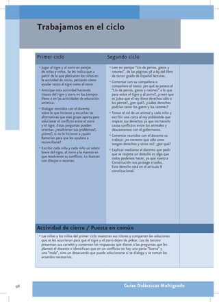 Trabajamos en el ciclo

     Primer ciclo                                  Segundo ciclo
     •	Jugar al tigre y al zorro en parejas         •	Leer en parejas “Lío de perros, gatos y
       de niñas y niños. Se les indica que a          ratones”, de las páginas 58 a 69 del libro
       partir de lo que platicaron los niños en       de tercer grado de Español lecturas.
       la actividad de inicio, pensarán cómo        •	Comentar con su compañera o
       ayudar tanto al tigre como al zorro.           compañero el texto: ¿en qué se parece el
     •	Anticipar esta actividad haciendo              “Lío de perros, gatos y ratones” a lo que
       títeres del tigre y zorro en los tiempos       pasa entre el tigre y el zorro?, ¿creen que
       libres o en las actividades de educación       es justo que el rey diera derechos sólo a
       artística.                                     los perros?, ¿por qué?, ¿cuáles derechos
     •	Dialogar reunidos con el docente               podrían tener los gatos y los ratones?
       sobre lo que hicieron y escuchar las         •	Tomar el rol de un animal y cada niño y
       alternativas que este grupo aporta para        escribir una carta al rey pidiéndole que
       solucionar el conflicto entre el zorro         respete sus derechos ya que no hacerlo
       y el tigre. Estas preguntas pueden             causa conflictos entre los animales y
       orientar: ¿resolvieron sus problemas?,         descontentos con el gobernante.
       ¿cómo?, si no lo hicieron a ¿quién           •	Comentar reunidos con el docente su
       llamarían para que les ayudara a               trabajo: ¿es correcto que sólo unos
       reconciliarse?                                 tengan derechos y otros no?, ¿por qué?
     •	Escribir cada niña y cada niño un relato     •	Explicar mediante el docente que pedir
       breve del tigre, el zorro y la manera en       que se respete un derecho es algo que
       que resolvieron su conflicto. Lo ilustran      todos podemos hacer, ya que nuestra
       con dibujos o recortes.                        Constitución nos protege a todos.
                                                      Este derecho está en el artículo 8
                                                      constitucional.




     Actividad de cierre / Puesta en común
     •	Las niñas y los niños del primer ciclo muestran sus títeres y comparten las soluciones
       que se les ocurrieron para que el tigre y el zorro dejen de pelear. Los de tercero
       presentan sus carteles y comentan las respuestas que dieron a las preguntas que les
       planteó el docente e identifican que en un conflicto no hay una parte “buena” y
       una “mala”, sino un desacuerdo que puede solucionarse si se dialoga y se toman los
       acuerdos necesarios.




98                                                            Guías Didácticas Multigrado
 