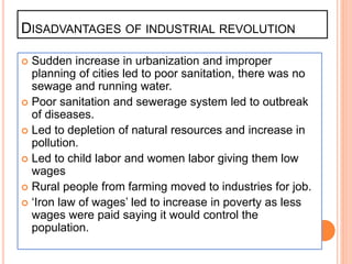 DISADVANTAGES OF INDUSTRIAL REVOLUTION
 Sudden increase in urbanization and improper
planning of cities led to poor sanitation, there was no
sewage and running water.
 Poor sanitation and sewerage system led to outbreak
of diseases.
 Led to depletion of natural resources and increase in
pollution.
 Led to child labor and women labor giving them low
wages
 Rural people from farming moved to industries for job.
 ‘Iron law of wages’ led to increase in poverty as less
wages were paid saying it would control the
population.
 