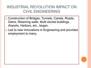 INDUSTRIAL REVOLUTION IMPACT ON
CIVIL ENGINEERING
 Construction of Bridges, Tunnels, Canals, Roads,
Dams, Retaining walls, Multi storied buildings,
Airports, Harbors, etc., began.
 Led to new innovations in Engineering and provided
employment to many.
 