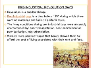 PRE-INDUSTRIAL REVOLUTION DAYS
 Revolution is a sudden change.
 Pre-Industrial days is a time before 1750 during which there
were no machines and tools to perform tasks.
 The living conditions during pre-industrial days were miserably
characterised by: poor transportation, poor communication,
poor sanitation, less urbanisation.
 Workers were paid low wages that barely allowed them to
afford the cost of living associated with their rent and food.
 
